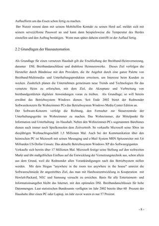 - 8 -
Auflaufform um das Essen schon fertig zu machen.
Der Nutzer nimmt dann mit seinem Mobiltelfon Kontakt zu seinen Herd auf, meldet sich mit
seinem serve@Home Passwort an und kann dann beispielsweise die Temperatur des Herdes
einstellen und den Auftrag bestätigen. Wenn man später daheim eintrifft ist der Auflauf fertig.
2.2 Grundlagen der Hausautomation
Als Grundlage für einen vernetzen Haushalt gilt die Erschließung der Breitband-Heimvernetzung,
darunter DSL Breitbandanschlüsse und drahtlose Heimnetzwerke. Dieses Ziel verfolgen die
Hersteller durch Bündnisse mit den Providern, die ihr Angebot durch eine ganze Palette von
Breitband-Multimedia- und Unterhaltungsprodukten erweitern, um Interesse beim Kunden zu
wecken. Zusätzlich planen die Unternehmen gemeinsam neue Trends und Technologien für das
vernetzte Heim zu erforschen, mit dem Ziel, die Akzeptanz und Verbreitung von
breitbandgestützten digitalen Anwendungen voran zu treiben. Als Grundlage, so will bereits
erwähnt das Betriebssystem Windows dienen. Seit Ende 2002 bietet der Redmonder
Softwarekonzern für Wohnzimmer PCs das Betriebssystem Windows Media Center Edition an.
Der Software-Konzern verfolgt die Richtung, den Fernseher zur Steuerzentrale der
Unterhaltungsgeräte im Wohnzimmer zu machen. Das Wohnzimmer, der Mittelpunkt für
Information und Unterhaltung im Haushalt. Neben den Wohnzimmer-PCs sogenannten Barebones
dienen auch immer noch Spielkonsolen dem Zeitvertreib. So verkaufte Microsoft seine Xbox im
diesjährigen Weihnachtsgeschäft 1,5 Millionen Mal. Auch bei der Kommunikation über den
heimischen PC ist Microsoft mit seinen Messaging und e-Mail System MSN Spitzenreiter mit 5,6
Milliarden US-Dollar Umsatz. Das aktuelle Betriebssystem Windows XP des Softwaregiganten
Verkaufte sich bereits über 17 Millionen Mal. Microsoft festige seine Stellung auf den weltweiten
Markt und übt maßgeblichen Einfluss auf die Entwicklung der Vernetzungstechnik aus, schon allein
aus dem Grund, weil die Redmonder allen Vorankündigungen nach das Betriebsystem stellen
werden. Mit dem Slogan "anywhere in the room too anywhere in the house" umreist die
Softwareschmiede ihr angestrebtes Ziel, das man mit Hardwareentwicklung in Kooperation mit
Hewlett-Packard, NEC und Samsung versucht zu erreichen. Basis für alle Entertaiment- und
Informationsangebot bleibt das Internet, mit den optimalen DSL Breitbandanschlüssen für hohe
Datenmengen. Laut statistischen Bundesamts verfügten im Jahr 2002 bereits über 60 Prozent der
Haushalte über einen PC oder Laptop, im Jahr zuvor waren es nur 57 Prozent.
 