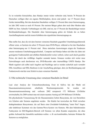 - 9 -
Es ist weiterhin festzustellen, dass Handys immer weiter verbreitet sind, bereits 76 Prozent der
Deutschen verfügen über ein eigenes Mobiltelephon, davon sind jedoch nur 17 Prozent dieser
Geräte internetfähig. Bei den deutschen Haushalten verfügen 51 Prozent über einen Internetzugang,
im Jahr 2002 waren es noch 43 Prozent. Die meisten Bürger gehen aber noch über Modem oder
ISDN ins Netz. Schnelle Verbindungen wie DSL sind rar, nur 17 Prozent der Bundesbürger nutzen
Breitbandanbindungen. Die Haushalte ohne Internetzugang geben als Gründe die zu hohen
Anschaffungskosten und die teuren Gebühren des eigentlichen Internetzugangs an.
Man stellte fest, dass die mit dem Internet vernetzten Haushalte gegenüber Unterhaltungselektronik
offener seien, so besitzen da schon 35 Prozent einen DVD-Player, während es bei den Haushalten
ohne Internetzgang nur 11 Prozent sind. Diese statischen Auswertungen zeigen die Tendenzen
unserer modernen Unterhaltungsgesellschaft, Computer und Handys haben sich über die Jahre mit
gesteigerter Funktionalität und erhöhten Bedienkomfort weiter verbreit, sicher auch durch gesenkte
Preise, die durch das vielfältige Angebot zustande kamen. Genauso werden sich weiter neue
Entwicklungen auch durchsetzen wie, DVD-Recorder oder internetfähige UMTS Handys. Der
Markt reguliert sich selbst nach Angebot und Nachfrage und so werden sicherlich auch vermehrt
DSL-Anschlüsse und DSL-Hardware in der Anschaffung günstiger, dem ein Breitbandzugang und
Funknetzwerk sind der erste Schritt in einen vernetzen Haushalt.
2.3 Die technische Umsetzung eines vernetzen Haushalts im Detail
Laut einer Analyse der Unternehmensberatung Frost & Sulliva hat der Markt mit
Hausratautomationssystemen erhebliche Wachstumspotenziale. So wurden mit
Hausautomationsumrüstung und –software 2002 europaweit 172 Millionen US-Dollar
erwirtschaftet, bis 2009 rechnet man mit einem rasanten Anstieg auf 399 Millionen US-Dollar.
Die physikalische Voraussetzung für die Hausautomation liefern Bussysteme, die von Herstellern
wie Echelon oder Siemens angeboten werden. Der Käufer hat inzwischen die Wahl zwischen
drahtgebundenen Bussystemen, die auf Basis einer Zweidraht-Verkabelung "unter Putz" liegen,
oder drahtlosen Systemen wie das Gamma-Wave-System von Siemens. Mit dem bidirektionalen
Funksystem im 868-Megahertz-Bereich will Siemens vor allem Kunden ansprechen, die ohne
großen Aufwand ihre Immobilie nachrüsten wollen - z. B. um komfortables, betreutes Wohnen für
Senioren zu ermöglichen.
 