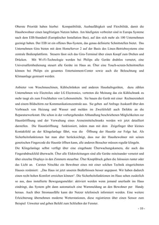 - 10 -
Oberste Priorität haben hierbei Kompatibilität, Ausbaufähigkeit und Flexibilität, damit die
Hausbewohner einen langfristigen Nutzen haben. Am häufigsten verbreitet sind in Europa Systeme
nach dem EIB-Standard (Europäischer Installation Bus), auf den sich mehr als 100 Unternehmen
geeinigt haben. Der EIB ist ein offenes Bus-System, das genau definierte Schnittstellen bietet. Das
Unternehmen Gira bieten mit dem HomeServer 2 auf der Basis des Linux-Betriebssystems eine
zentrale Bedienplattform. Steuern lässt sich das Gira-Terminal über einen Knopf zum Drehen und
Drücken. Mit Wi-Fi-Technologie werden bei Philips alle Geräte drahtlos vernetzt, eine
Universalfernbedienung steuert alle Geräte im Haus an. Über eine Touch-screen-Schnittstellen
können bei Philips ein gesamtes Entertainment-Center sowie auch die Beleuchtung und
Klimaanlage gesteuert werden.
Anbieter von Waschmaschinen, Kühlschränken und anderen Haushaltsgeräten, dazu zählen
Unternehmen wie Electrolux oder LG Electronics, vertreten die Meinung das ein Kühlschrank zu
mehr taugt als zum Frischhalten von Lebensmitteln. Sie bauen die Gerät mit einer Rechnereinheit
und einem Bildschirm zur Kommunikationszentrale aus. Sie geben auf Anfrage Auskunft über den
Verbrauch von Heizung und Wasser und melden im Zweifelsfall auch Defekte an die
Reparaturwerkstatt. Die schon in der vorhergehenden Abhandlung beschriebenen Möglichkeiten zur
Haustüröffnung und der Verwaltung eines Arzneimittelschranks werden wir jetzt detailliert
darstellen. Die Haustüröffnung funktioniert, indem man mit dem Zeigefinger über kleines
Kontaktfeld an der Klingelanlage fährt, was die Öffnung der Haustür zur Folge hat. Als
Sicherheitsfunktionen hat man aber berücksichtigt, dass nur der Hausbewohner mit seinen
genetischen Fingercode die Haustür öffnen kann, alle anderen Besucher müssen regulär klingeln.
Die Klingelanlage selbst verfügt über eine eingebaute Überwachungskamera, die auch das
Fingerabdruckfeld überwacht. Über alle Elektroleitungen sind alle Geräte miteinander vernetzt und
über einzelne Displays in den Zimmern steuerbar. Über Knopfdruck gehen die Jalousien runter oder
das Licht an. Carsten Nitschke ein Bewohner eines mit einer solchen Technik eingerichteten
Hauses resümiert: „Das Haus ist jetzt unseren Bedürfnissen besser angepasst. Wir haben dadurch
einen recht hohen Komfort erreichen können“. Die Sicherheitsfunktionen im Haus sehen zusätzlich
so aus, dass installierte Bewegungsmelder: aktiviert werden wenn jemand unerlaubt ins Haus
eindringt, das System gibt dann automatisch eine Warnmeldung an den Bewohner per Handy
heraus. Auch über Stromausfälle kann der Nutzer telefonisch informiert werden. Eine weitere
Erleichterung übernehmen moderne Wetterstationen, diese registrieren über einen Sensor zum
Beispiel Unwetter und geben Befehl zum Schließen der Fenster.
 