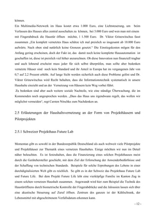 - 12 -
können.
Ein Multimedia-Netzwerk im Haus kostet etwa 1.000 Euro, eine Lichtsteuerung, um beim
Verlassen des Hauses alles zentral ausschalten zu können, bei 3.000 Euro und wen man mit einem
mit Fingerabdruck die Haustür öffnen möchte, l 1.500 Euro. Dr. Viktor Grinewitschus fasst
zusammen „Ein komplett vernetztes Haus schätze ich mal preislich so insgesamt ab 10.000 Euro
aufwärts. Nach oben sind natürlich keine Grenzen gesetzt.“ Die Einstiegskosten mögen für den
Anfang gering erscheinen, doch der Fakt ist, das damit noch keine komplette Hausautomation ist
geschaffen ist, diese ist preislich viel höher anzurechnen. Ob diese Innovation nun finanziell tragbar
und auch lohnend erscheint muss jeder für sich selbst überprüfen, man sollte aber bedenken
vernetzte Häuser sind noch kein Standard und ihr Anteil in Europa hat im vergangenen Jahr von
0,7 auf 2,2 Prozent erhöht. Auf lange Sicht werden sicherlich auch diese Probleme gelöst und Dr.
Viktor Grinewitschus wird Recht behalten, dass die Informationstechnik systematisch in unsere
Haushalte einzieht und an der Vernetzung von Häusern kein Weg vorbei führt.
Zu bedenken sind aber auch weitere soziale Nachteile, wie eine ständige Überwachung. die im
Kommenden noch angesprochen werden. „Dass das Haus uns irgendwann regelt, das wollen wir
möglichst vermeiden“, regt Carsten Nitschke zum Nachdenken an.
2.5 Erläuterungen der Haushaltsvernetzung an der Form von Projekthäusern und
Pilotprojekten
2.5.1 Schweizer Projekthaus Future Lab
Momentan gibt es sowohl in der Bundesrepublik Deutschland als auch weltweit viele Pilotprojekte
und Projekthäuser zur Thematik eines vernetzen Haushaltes. Einige möchten wir nun im Detail
näher beleuchten. Es ist festzuhalten, dass die Finanzierung eines solchen Projekthauses meist
durch die Gerätehersteller geschieht, mit dem Ziel der Erforschung der Anwenderbedürfnisse und
der Schaffung von technischen Standards. Beispiele für solche Erprobungen des Lebens in einer
durchdigitalisierten Welt gibt es reichlich. So gibt es in der Schweiz das Projekthaus Future Lab
und Future Life. Bei dem Projekt Future Life lebt eine vierköpfige Familie im Kanton Zug in
einem solchen vernetzen Haushalt zusammen. Angewandt wird hier zum Beispiel die Technik des
Haustüröffnens durch biometrische Kontrolle der Fingerabdrücke und die Jalousien lassen sich über
eine akustische Steuerung auf Zuruf öffnen. Zentrum des ganzen ist der Kühlschrank, der
Lebensmittel mit abgeschrittenem Verfallsdatum erkennen kann.
 