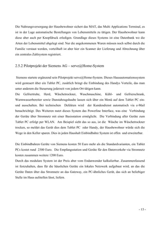 - 13 -
Die Nahrungsversorgung der Hausbewohner sichert das MAT, das Multi Applications Terminal, es
ist in der Lage automatische Bestellungen von Lebensmitteln zu tätigen. Der Hausbewohner kann
diese aber auch per Knopfdruck erledigen. Grundlage dieses Systems ist eine Datenbank wo die
Arten der Lebensmittel abgelegt sind. Nur die angekommenen Waren müssen noch selbst durch die
Familie verstaut werden, vorteilhaft ist aber hier ein Scanner der Lieferung und Abrechnung über
ein zentrales Zahlsystem registriert.
2.5.2 Pilotprojekt der Siemens AG – serve@Home-System
Siemens startete ergänzend sein Pilotprojekt serve@Home-System. Dieses Hausautomationssystem
wird gesteuert über ein Tablet PC, zusätlich bringt die Einbindung des Handys Vorteile, das man
unter anderem die Steuerung jederzeit von jedem Ort tätigen kann.
Die Gefriertruhe, Herd, Wäschetrockner, Waschmaschine, Kühl- und Gefrierschrank,
Warmwasserbereiter sowie Dunstabzugshaube lassen sich über ein Menü auf dem Tablet PC ein-
und ausschalten. Bei technischen Defekten wird der Kundendienst automatisch via e-Mail
benachrichtigt. Des Weiteren nutzt dieses System das Powerline Interface, was eine Verbindung
der Geräte über Stromnetz mit einer Basisstation ermöglicht. Die Verbindung aller Geräte zum
Tablet PC erfolgt per WLAN. Am Beispiel sieht das so aus, ist die Wäsche im Wäschetrockner
trocken, so meldet das Gerät dies dem Tablet PC oder Handy, der Hausbewohner würde sich die
Wege in den Keller sparen. Dies in jeden Haushalt Einbindbahre System ist offen und erweiterbar.
Die Einbindbahren Geräte von Siemens kosten 50 Euro mehr als die Standardvarianten, ein Tablet
PCs kostet rund 2300 Euro. Die Empfangsstation und Geräte für den Datenverkehr via Stromnetz
kosten zusammen weitere 1200 Euro.
Durch das modulare System ist der Preis aber vom Endanwender kalkulierbar. Zusammenfassend
ist festzuhalten, dass für die häuslichen Geräte ein lokales Netzwerk aufgebaut wird, an das die
Geräte Daten über das Stromnetz an das Gateway, ein PC-ähnliches Gerät, das sich an beliebiger
Stelle im Haus aufstellen lässt, liefern.
 