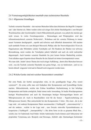 - 15 -
2.6 Vernetzungsmöglichkeiten innerhalb eines technisierten Haushalts
2.6.1 Allgemeine Grundlagen
Technik vernetzter Haushalte – den meisten Menschen fallen dazu höchstens die Begriffe Computer
und / oder Internet ein. Dabei werden schon seit einiger Zeit etliche Haushaltgeräte ( zum Beispiel
Waschmaschine oder Geschirrspüler ) durch Mikroelektronik gesteuert, was jedoch die meisten gar
nicht wissen. In vielen Forschungszentren , Demoanlagen und Pilotprojekten wird das
informationstechnisch vernetzte Wohnviertel , Wohnhaus und die vernetze Wohnung in immer
neuen Varianten durchgespielt , erprobt und teilweise auch öffentlich demonstriert. Oft tauchen
auch namhafte Firmen wie zum Beispiel Microsoft, Phillips oder der Netzwerkspezialist 3Com als
Organisatoren oder Mitinhaber solcher Testobjekte auf. Die Reaktion der Medien war teilweise
Bewunderung, meist wurden die Testobjekte jedoch belächelt und auch als nicht realisierbar
abgestempelt. Auch konnten vernetzte Haushalte bis jetzt keinen breiten Markterfolg erzielen.
Trotz alledem sagen Experten dieser Branche für die Zukunft ein hohes Gewinnpotential voraus.
Wie man sieht , bedarf dieses Thema also noch einiger Aufklärung , damit allen Menschen bewusst
wird , was die Technik vernetzter Haushalte nun genau bringt , wie sie funktioniert , und wo sie
bereits überall eingesetzt wird und in Zukunft noch eingesetzt werden kann.
2.6.2 Welche Geräte sind mit welcher Steuereinheit vernetzbar?
Der erste Punkt, der hierbei anzusprechen wäre, ist die grundlegende Frage „Was womit
vernetzen?“. Als erstes sollte man sich Gedanken über Komponenten und Systemfähige Geräte
machen. Mikroelektronik, welche den Einbau bezahlbarer Rechenleistung in fast beliebige
Komponenten und Geräte ermöglicht, findet immer mehr Anwendung. So laufen Waschprogramme
heutiger Waschmaschinen und auch die Steuerungen heutiger Heizungsanlagen bereits auf
Mikroprozessoren ab. Auch in Rauchmeldern wird für die Sensor – Signalverarbeitung ein
Mikroprozessor benutzt. Man unterscheidet bei den Komponenten 3 Arten : Die einen , die in der
Lage sind , mit anderen Komponenten Daten auszutauschen ( Fachbegriff : „interconnectivity“ )
und die anderen , welche in der Lage sind , zum Zwecke sinnvoller Systemfunktionen zu
kooperieren ( Fachbegriff : „interoperability“ ). Die dritte Sorte ist die so genannte Black Box ,
welche eine Art funktionale Insel bildet. Solche funktionalen Inseln können auch Subsysteme mit
proprietärer Vernetzung sein. Beispiele sind Heizungs-, Schließ- oder Alarmanlagen bestimmter
 