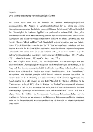 - 16 -
Hersteller.
2.6.3 Interne und externe Vernetzungsmöglichkeiten
Als zweites sollte man sich mit internen und externen Vernetzungsmöglichkeiten
auseinandersetzen. Das Angebot an Vernetzungstechnologien für die interne und externe
Informationsvernetzung des Haushalts ist enorm vielfältig und für Laien und Fachleute hinsichtlich
ihrer Sinnhaftigkeit für bestimmte Applikationen gleichermaßen unübersichtlich. Hinter jedem
Vernetzungsstandard stehen Standardisierungsgremien, aber auch technische und wirtschaftliche
Eigenschaften und Industrieinteressen sind erkennbar. Standards für interne Vernetzung sind zum
Beispiel Ethernet, WLAN und Blue Tooth. Standards für externe Vernetzung sind zum Beispiel
ISDN, DSL, Breitband-Kabel, Satellit und UMTS. Viele der angeführten Standards sind über
mehrere Schichten des OSI/ISO-Modells spezifiziert, wobei inkonkreten Implementierungen von
Datenschnittstellen immer nur Teile davon enthalten sind. Auch sind die Standards meist für
mehrere Übertragungsmedien spezifiziert ( zum Beispiel Zweidraht ( twisted pair / TP ) , Powerline
( PL ) , Luft ( radio frequency / RF ) oder Coax Kabel ( coax / CX ).
Weil die Aufgabe darin besteht, die unterschiedlichsten Informationsmengen mit den
unterschiedlichsten Übertragungsgeschwindigkeiten und Netzwerktopologien zu übertragen, ist die
Frage nach dem einen Vernetzungsstandard für den Hausbereich nicht zu eindeutig zu beantworten.
Werden noch wirtschaftliche Aspekte und andere Randbedingungen (z.B. Datensicherheit)
hinzugezogen, wird die oben gezeigte Vielfalt letztlich zumindest teilweise verständlich. Ein
weiterer Punkt ist die Verknüpfung der Netzwerkstandards mit bestimmten Applikations- und
Marktbereichen. So ist z.B. Ethernet mit dem TCP/IP-Protokoll der Klassiker schlechthin für die
PC-Vernetzung, während ISDN dieselbe Position im Telefon-Vernetzungsbereich einnimmt.
Kommt noch WLAN für den Wireless-Bereich hinzu, sind alle anderen Standards eher sinnvolle
und notwendige Ergänzungen auf den unteren Ebenen eines hierarchischen Modells. . Will man in
offener Weise die Vielfalt von Komponenten, Funktionen, Informationsinhalten mit den
geschilderten Optionen der Vernetzung zu nutzbringenden Systemzusammenhängen integrieren,
bleibt nur der Weg über offene Systemintegrationsserver, die ihrerseits auf höherer Systemebene
vernetzt sind.
 