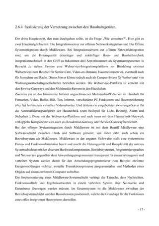 - 17 -
2.6.4 Realisierung der Vernetzung zwischen den Haushaltsgeräten.
Der dritte Hauptaspekt, den man durchgehen sollte, ist die Frage „Wie vernetzen?“. Hier gibt es
zwei Hauptmöglichkeiten: Die Integrationsserver zur offenen Netzwerkintegration und Die Offene
Systemintegration durch Middleware. Bei Integrationsservern zur offenen Netzwerkintegration
sind, um die Heterogenität derzeitiger und zukünftiger Haus- und Haushaltstechnik
integrationstechnisch in den Griff zu bekommen drei Serverinstanzen als Systemkomponenten in
Betracht zu ziehen. Erstens eine Webservice-Integrationsplattform zur Bündelung externer
Webservices zum Beispiel für Senior-Care, Video-on-Demand, Hausmeisterservice, eventuell auch
für Fernsehen und Radio. Dieser Server könnte jedoch auch als Campus-Server für Wohnviertel von
Wohnungswirtschaftsgesellschaften betrieben werden. Die Webservice-Plattform ist vernetzt mit
den Service-Gateways und den Multimedia-Servern in den Haushalten.
Zweitens ein an das hausinterne Intranet angeschlossener Multimedia-PC-Server im Haushalt für
Fernsehen, Video, Radio, Bild, Ton, Internet, verschiedene PC-Funktionen und Datenspeicherung
aller Art bis hin zum virtuellen Videorekorder. Und drittens ein eingebetteter Steuerungs-Server für
die Automatisierungsaufgaben der Haustechnik (zum Beilspiel für Licht, Heizung, Alarm und
Sicherheit ). Diese mit der Webservice-Plattform und nach innen mit dem Haustechnik-Netzwerk
verkoppelte Komponente wird auch als Residential-Gateway oder Service-Gateway bezeichnet.
Bei der offenen Systemintegration durch Middleware ist mit dem Begriff Middleware eine
Softwareschicht zwischen Hard- und Software gemeint, von daher zählt auch schon ein
Betriebssystem als Middleware. Middleware in der engeren Sichtweise stellt eine systemweite
Daten- und Funktionsabstraktion bereit und macht die Heterogenität und Komplexität der unteren
Systemschichten mit den diversen Hardwarekomponenten, Betriebssystemen, Programmiersprachen
und Netzwerken gegenüber dem Anwendungsprogrammierer transparent. In einem heterogenen und
verteilten System werden damit für den Anwendungsprogrammierer zum Beispiel entfernte
Ereignismeldungen sichtbar, verteilte Transaktionsprozesse programmierbar und Methoden eines
Objekts auf einem entfernten Computer aufrufbar.
Die Implementierung einer Middleware-Systemschicht verbirgt die Tatsache, dass Nachrichten,
Funktionsaufrufe und Ergebnisantworten in einem verteilten System über Netzwerke und
Datenbusse übertragen werden müssen. Im Gesamtsystem ist die Middleware zwischen der
Betriebssystemschicht und den Basisdiensten positioniert, welche die Grundlage für die Funktionen
eines offen integrierten Haussystems darstellen.
 