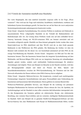 - 19 -
2.6.5 Vorteile der Automation innerhalb eines Haushaltes
Der vierte Hauptaspekt, den man natürlich keinesfalls vergessen sollte ist die Frage „Wozu
vernetzen?“. Hier wird nun die Frage nach nützlichen, bezahlbaren, installierbaren, wartbaren und
bedienbaren System-Anwendungen gestellt. Sie kann hier nur auf der Basis der zuvor analysierten
Systemintegrationskonzepte andeutungsweise beantwortet werden.
Erster Grund : Integrierte Systembedienung. Ein extremes Problem in modernen mit Elektronik in
unsystematischer Weise vollgestopfter Haushalte ist die Vielzahl der Bedieneinheiten und
Bedienkonzepte aller Art. Zur Lösung dieses Problems wurde eine auf dem embedded Server-
Gateway basierende Lösung mit WLAN-vernetztem PDA am Intranet entwickelt und mit
Anwendern erfolgreich erprobt. Ebenfalls am Haus-Intranet gekoppelte Geräte werden über einen
Smart-Label-Leser im PDA identifiziert und über WLAN wird die zu dem Gerät passende
Bedienseite in den Webbrowser des PDA geladen. Die Bedienung des Gerätes vor dem ein
Benutzer steht erscheint also für diesen wie von Geisterhand automatisch auf dem PDA als die
einzige Fern-Bedienung des Haushalts. Zweiter Grund : Integration von Bild und Ton über das
hausinterne Intranet. Über das hausinterne Intranet kann die integrierte Systembedienung auf dem
Multimedia- und Browser-fähigen PDA nicht nur zur integrierten Steuerung mit schmalbandigen
Signalen genutzt werden, sondern auch multimediale Funktionsvernetzungen für attraktive
Anwendungen sind möglich. Wenn zum Beispiel ein Besucher an der Haustür erscheint, wird dies
per Bewegungsmelder erkannt und damit ein Prozess der Bild-, Sprach- und
Steuerdatenkommunikation zwischen der PDA-Systembedienung, der Türstation und der IuK-
Netzwerk-infrastruktur des Hauses inklusive dem OSGi-Gateway-Server aufgebaut.
Dritter Grund : Integrierte Mehrwert-Services. Die komplexeste, eventuell auch nutzbringendste
Formneuartiger integrierter Systemfunktionen sind ganze Prozessabläufe unter Einbeziehung der
hausinternen und hausexternen IuK-Infrastrukturen. Hierzu gehören im externen Bereich über
Webservice-Plattformen gebündelte Services, zum Beispiel für die Lieferung von permanent
benötigten Medikamenten bei Senioren und Kranken. Hierzu müssen der Arzt, die Apotheke, ein
Auslieferungslager und der Haushalt in einer offen vernetzten IuK-Infrastruktur interoperabel sein.
Zu den Komponenten des Szenarios gehören ein elektronisches Rezept, eine elektronische
Bestellung, eine vernetzte Haus-Lieferbox und ein vernetzter, intelligenter Medikamentenschrank
im Haushalt. Stellt zum Beispiel die so genannte Health-Care-Management-Software auf dem
Service-Gateway fest, dass Medikamente nach Rezept im Medikamentenschrank fehlen, werden
 