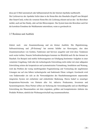 - 20 -
diese per E-Mail automatisch oder halbautomatisch bei der Internet-Apotheke nachbestellt.
Der Lieferservice der Apotheke liefert dann in die Home-Box des Haushalts (Zugriff zum Beispiel
über Smart-Card), wobei die vernetzte Home-Box die Lieferung erkennt und an den / die Bewohner
meldet, auch auf das Handy, oder auf den Bürocomputer. Das System kann den Bewohner auch bei
der korrekten Einnahme der Medikamente unterstützen, wenn es gewünscht ist.
2.7 Resümee und Ausblick
Zuletzt noch eine Zusammenfassung und ein kleiner Ausblick. Die Digitalisierung,
Softwareirisierung und „IP-fizierung“ hat enorme Schübe zur Konvergenz, also dem
Zusammenwachsen von Geräten, Funktionen und Services ausgelöst und wird diese Tendenzen
noch weiter treiben. Neueste Softwahrtechnologien kommen ins Blickfeld auch für das Intranet im
Haushalt. Ein Beispiel sind mobile Softwareagenten zur Erledigung bestimmter Aufgaben in einer
vernetzten Umgebung. Geht aber die technologische Entwicklung nicht einher mit einer adäquaten
Entwicklung seitens der kooperativen und systematisierten Vermarktung, Installation und Wartung,
wird das Problem der wenig nutzbringenden Fragmentierung und Verinselung der angebotenen
Lösungen nur auf eine höhere technologische und funktionale Ebene verlagert. Gewünscht wird
vom Endanwender ein sich an die Notwendigkeiten des Haushaltsmanagements anpassendes
integriertes System mit einfachster und einheitlicher Bedienung. Hierzu bedarf es neuartiger
Kooperations-Netzwerke von Partnern aller Art, inklusive Produzenten, Investoren und
Systemintegratoren. Diese Partner sollten zur Sicherung der Anwendungsnähe und zur überfälligen
Entwicklung des Massenmarktes mit dem originären, größten und kompetentesten Anbieter des
Produkts Wohnen, nämlich der Wohnungswirtschaft eng zusammenarbeiten.
 