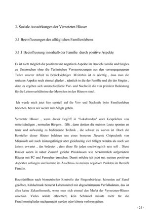 - 21 -
3. Soziale Auswirkungen der Vernetzten Häuser
3.1 Beeinflussungen des alltäglichen Familienlebens
3.1.1 Beeinflussung innerhalb der Familie durch positive Aspekte
Es ist nicht möglich die positiven und negativen Aspekte im Bereich Familie und Singles
zu Untersuchen ohne die Technischen Vorraussetzungen aus den vorrangegangenen
Teilen unserer Arbeit zu Berücksichtigen .Weiterhin ist es wichtig , dass man die
sozialen Aspekte noch einmal gliedert , nämlich in die der Familie und die der Singles ,
denn es ergeben sich unterschiedliche Vor- und Nachteile die von primärer Bedeutung
für die Lebensverhältnisse der Menschen in den Häusern sind .
Ich werde mich jetzt hier speziell auf die Vor- und Nachteile beim Familienleben
beziehen, bevor wir weiter zum Single gehen.
Vernetzte Häuser , wenn dieser Begriff in "Lokalrunden" oder Gesprächen von
mittelständigen , normalen Bürgern , fällt , dann denken die meisten Leute spontan an
teure und aufwendig zu bedienende Technik , die schwer zu warten ist .Doch die
Hersteller dieser Häuser belehren uns eines besseren .Neueste Chiptechnik von
Microsoft soll noch leistungsfähiger aber gleichzeitig viel billiger werden als noch vor
Jahren erwartet , das bedeutet , dass diese für jeden erschwinglich sein soll . Diese
Häuser sollen in naher Zukunft gleiche Preisklassen wie herkömmlich aufgerüstete
Häuser mit PC und Fernseher erreichen. Damit möchte ich jetzt mit meinen positiven
Aspekten anfangen und komme im Anschluss zu meinen negativen Punkten im Bereich
Familie.
Haustüröffnen nach biometrischer Kontrolle der Fingerabdrücke, Jalousien auf Zuruf
geöffnet, Kühlschrank bemerkt Lebensmittel mit abgeschrittenem Verfallsdatum, das ist
alles keine Zukunftsmusik, wenn man sich einmal den Markt der Vernetzten-Häuser
anschaut. Vieles würde erleichtert, kein Schlüssel müsste mehr für die
Familienmitglieder nachgemacht werden oder könnte verloren gehen.
 