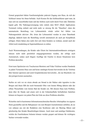 - 22 -
Einmal gespeichert hätten Familienmitglieder jederzeit Zugang zum Haus, da sich der
Schlüssel immer bei ihnen befindet. Auch Kosten für den Schlüsseldienst spart man, da
man sich nie ausschließen kann und das Schloss auch nicht durch Frost oder Ähnliches
kaputt geht. Die Nahrungsversorgung wäre mittels dem MAT (Multi Applications
Terminal) richtig einfach und nicht mehr so stressig für die "Hausfrau“, denn die
automatische Bestellung von Lebensmitteln würde sofort bei fehlen von
Nahrungsmitteln aktiviert .Die Arten der Lebensmittel werden in einer Datenbank
abgelegt, dadurch kann die Bestellung sowohl automatisch als auch per Knopfdruck
erfolgen. Eltern hätten also mehr Zeit sich ihren Kindern zu widmen, anstatt nach der
Arbeit noch stundenlang an Supermarktkassen zu stehen.
Auch Warensendungen, die Kinder oder Eltern bei Internetauktionshäusern ersteigern
müssen nicht mehr persönlich entgegengenommen werden, die erfolgt auch
Automatisch, sodass auch längere Ausflüge der Familie in diesen Situationen kein
Problem darstellen.
Einst teure Spielereien wie Touchscreen Monitore und Video Telefone werden Standards
in jedem Vernetzten Haus sein und keine unnötigen Kosten hervorrufen da die Telefone
über Internet operieren und somit Gesprächskosten hervorrufen , die nur Bruchteile von
den jetzigen kosten ausmachen .
Stellen sie sich vor sie sitzen abends am Strand in der Südsee oder irgendwo in den
Bergen und ihnen fällt der noch brennende Ofen vom letzten Mittag daheim oder der
offene Wasserhahn vom letzten Bad der Kinder ein. Mit diesem Haus kein Problem,
denn über ihr Handy und einem sich in der Erdumlaufbahn befindlichen Satteliten
können sie bequem von jedem Platz der Erde aus diese Probleme abstellen.
Weiterhin sind in bestimmten Informationstechnischen Berufen Arbeitsplätze im eigenen
Heim geschaffen und die Babypausen von zum Beispiel Journalistinnen entfallen, da sie
von zuhause aus mit der Redaktion eine Konferenz oder ein Meeting führen und
gleichzeitig ihre Kinder Beaufsichtigen können. Auch teure und unnötige Fahrtkosten,
welche die Familienkasse belasten können werden gespart und können für wichtigere
Sachen verwendet werden.
 