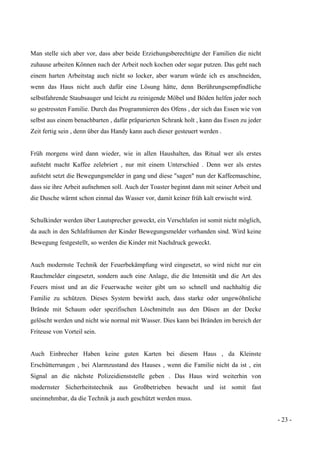 - 23 -
Man stelle sich aber vor, dass aber beide Erziehungsberechtigte der Familien die nicht
zuhause arbeiten Können nach der Arbeit noch kochen oder sogar putzen. Das geht nach
einem harten Arbeitstag auch nicht so locker, aber warum würde ich es anschneiden,
wenn das Haus nicht auch dafür eine Lösung hätte, denn Berührungsempfindliche
selbstfahrende Staubsauger und leicht zu reinigende Möbel und Böden helfen jeder noch
so gestressten Familie. Durch das Programmieren des Ofens , der sich das Essen wie von
selbst aus einem benachbarten , dafür präparierten Schrank holt , kann das Essen zu jeder
Zeit fertig sein , denn über das Handy kann auch dieser gesteuert werden .
Früh morgens wird dann wieder, wie in allen Haushalten, das Ritual wer als erstes
aufsteht macht Kaffee zelebriert , nur mit einem Unterschied . Denn wer als erstes
aufsteht setzt die Bewegungsmelder in gang und diese "sagen" nun der Kaffeemaschine,
dass sie ihre Arbeit aufnehmen soll. Auch der Toaster beginnt dann mit seiner Arbeit und
die Dusche wärmt schon einmal das Wasser vor, damit keiner früh kalt erwischt wird.
Schulkinder werden über Lautsprecher geweckt, ein Verschlafen ist somit nicht möglich,
da auch in den Schlafräumen der Kinder Bewegungsmelder vorhanden sind. Wird keine
Bewegung festgestellt, so werden die Kinder mit Nachdruck geweckt.
Auch modernste Technik der Feuerbekämpfung wird eingesetzt, so wird nicht nur ein
Rauchmelder eingesetzt, sondern auch eine Anlage, die die Intensität und die Art des
Feuers misst und an die Feuerwache weiter gibt um so schnell und nachhaltig die
Familie zu schützen. Dieses System bewirkt auch, dass starke oder ungewöhnliche
Brände mit Schaum oder spezifischen Löschmitteln aus den Düsen an der Decke
gelöscht werden und nicht wie normal mit Wasser. Dies kann bei Bränden im bereich der
Friteuse von Vorteil sein.
Auch Einbrecher Haben keine guten Karten bei diesem Haus , da Kleinste
Erschütterrungen , bei Alarmzustand des Hauses , wenn die Familie nicht da ist , ein
Signal an die nächste Polizeidienststelle geben . Das Haus wird weiterhin von
modernster Sicherheitstechnik aus Großbetrieben bewacht und ist somit fast
uneinnehmbar, da die Technik ja auch geschützt werden muss.
 
