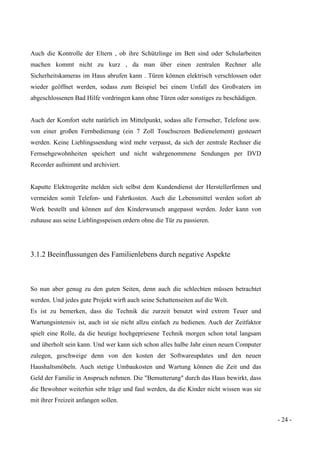 - 24 -
Auch die Kontrolle der Eltern , ob ihre Schützlinge im Bett sind oder Schularbeiten
machen kommt nicht zu kurz , da man über einen zentralen Rechner alle
Sicherheitskameras im Haus abrufen kann . Türen können elektrisch verschlossen oder
wieder geöffnet werden, sodass zum Beispiel bei einem Unfall des Großvaters im
abgeschlossenen Bad Hilfe vordringen kann ohne Türen oder sonstiges zu beschädigen.
Auch der Komfort steht natürlich im Mittelpunkt, sodass alle Fernseher, Telefone usw.
von einer großen Fernbedienung (ein 7 Zoll Touchscreen Bedienelement) gesteuert
werden. Keine Lieblingssendung wird mehr verpasst, da sich der zentrale Rechner die
Fernsehgewohnheiten speichert und nicht wahrgenommene Sendungen per DVD
Recorder aufnimmt und archiviert.
Kaputte Elektrogeräte melden sich selbst dem Kundendienst der Herstellerfirmen und
vermeiden somit Telefon- und Fahrtkosten. Auch die Lebensmittel werden sofort ab
Werk bestellt und können auf den Kinderwunsch angepasst werden. Jeder kann von
zuhause aus seine Lieblingsspeisen ordern ohne die Tür zu passieren.
3.1.2 Beeinflussungen des Familienlebens durch negative Aspekte
So nun aber genug zu den guten Seiten, denn auch die schlechten müssen betrachtet
werden. Und jedes gute Projekt wirft auch seine Schattenseiten auf die Welt.
Es ist zu bemerken, dass die Technik die zurzeit benutzt wird extrem Teuer und
Wartungsintensiv ist, auch ist sie nicht allzu einfach zu bedienen. Auch der Zeitfaktor
spielt eine Rolle, da die heutige hochgepriesene Technik morgen schon total langsam
und überholt sein kann. Und wer kann sich schon alles halbe Jahr einen neuen Computer
zulegen, geschweige denn von den kosten der Softwareupdates und den neuen
Haushaltsmöbeln. Auch stetige Umbaukosten und Wartung können die Zeit und das
Geld der Familie in Anspruch nehmen. Die "Bemutterung" durch das Haus bewirkt, dass
die Bewohner weiterhin sehr träge und faul werden, da die Kinder nicht wissen was sie
mit ihrer Freizeit anfangen sollen.
 