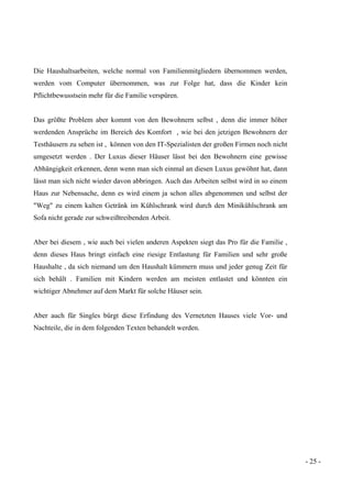 - 25 -
Die Haushaltsarbeiten, welche normal von Familienmitgliedern übernommen werden,
werden vom Computer übernommen, was zur Folge hat, dass die Kinder kein
Pflichtbewusstsein mehr für die Familie verspüren.
Das größte Problem aber kommt von den Bewohnern selbst , denn die immer höher
werdenden Ansprüche im Bereich des Komfort , wie bei den jetzigen Bewohnern der
Testhäusern zu sehen ist , können von den IT-Spezialisten der großen Firmen noch nicht
umgesetzt werden . Der Luxus dieser Häuser lässt bei den Bewohnern eine gewisse
Abhängigkeit erkennen, denn wenn man sich einmal an diesen Luxus gewöhnt hat, dann
lässt man sich nicht wieder davon abbringen. Auch das Arbeiten selbst wird in so einem
Haus zur Nebensache, denn es wird einem ja schon alles abgenommen und selbst der
"Weg" zu einem kalten Getränk im Kühlschrank wird durch den Minikühlschrank am
Sofa nicht gerade zur schweißtreibenden Arbeit.
Aber bei diesem , wie auch bei vielen anderen Aspekten siegt das Pro für die Familie ,
denn dieses Haus bringt einfach eine riesige Entlastung für Familien und sehr große
Haushalte , da sich niemand um den Haushalt kümmern muss und jeder genug Zeit für
sich behält . Familien mit Kindern werden am meisten entlastet und könnten ein
wichtiger Abnehmer auf dem Markt für solche Häuser sein.
Aber auch für Singles bürgt diese Erfindung des Vernetzten Hauses viele Vor- und
Nachteile, die in dem folgenden Texten behandelt werden.
 