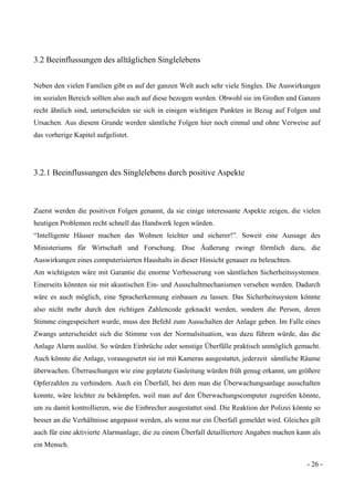 - 26 -
3.2 Beeinflussungen des alltäglichen Singlelebens
Neben den vielen Familien gibt es auf der ganzen Welt auch sehr viele Singles. Die Auswirkungen
im sozialen Bereich sollten also auch auf diese bezogen werden. Obwohl sie im Großen und Ganzen
recht ähnlich sind, unterscheiden sie sich in einigen wichtigen Punkten in Bezug auf Folgen und
Ursachen. Aus diesem Grunde werden sämtliche Folgen hier noch einmal und ohne Verweise auf
das vorherige Kapitel aufgelistet.
3.2.1 Beeinflussungen des Singlelebens durch positive Aspekte
Zuerst werden die positiven Folgen genannt, da sie einige interessante Aspekte zeigen, die vielen
heutigen Problemen recht schnell das Handwerk legen würden.
“Intelligente Häuser machen das Wohnen leichter und sicherer!”. Soweit eine Aussage des
Ministeriums für Wirtschaft und Forschung. Dise Äußerung zwingt förmlich dazu, die
Auswirkungen eines computerisierten Haushalts in dieser Hinsicht genauer zu beleuchten.
Am wichtigsten wäre mit Garantie die enorme Verbesserung von sämtlichen Sicherheitssystemen.
Einerseits könnten sie mit akustischen Ein- und Ausschaltmechanismen versehen werden. Dadurch
wäre es auch möglich, eine Spracherkennung einbauen zu lassen. Das Sicherheitssystem könnte
also nicht mehr durch den richtigen Zahlencode geknackt werden, sondern die Person, deren
Stimme eingespeichert wurde, muss den Befehl zum Ausschalten der Anlage geben. Im Falle eines
Zwangs unterscheidet sich die Stimme von der Normalsituation, was dazu führen würde, das die
Anlage Alarm auslöst. So würden Einbrüche oder sonstige Überfälle praktisch unmöglich gemacht.
Auch könnte die Anlage, vorausgesetzt sie ist mit Kameras ausgestattet, jederzeit sämtliche Räume
überwachen. Überraschungen wie eine geplatzte Gasleitung würden früh genug erkannt, um größere
Opferzahlen zu verhindern. Auch ein Überfall, bei dem man die Überwachungsanlage ausschalten
konnte, wäre leichter zu bekämpfen, weil man auf den Überwachungscomputer zugreifen könnte,
um zu damit kontrollieren, wie die Einbrecher ausgestattet sind. Die Reaktion der Polizei könnte so
besser an die Verhältnisse angepasst werden, als wenn nur ein Überfall gemeldet wird. Gleiches gilt
auch für eine aktivierte Alarmanlage, die zu einem Überfall detailliertere Angaben machen kann als
ein Mensch.
 
