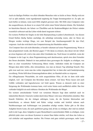- 27 -
Auch ein häufiges Problem von allein lebenden Menschen wäre so leicht zu lösen. Häufig wird erst
viel zu spät entdeckt, wenn irgendjemand ungünstig die Treppe heruntergestürzt ist. Zu spät, um
noch helfen zu können, wenn noch Hilfe möglich gewesen wäre. Mit Hilfe eines Computers wäre
das ausgeschlossen, da dieser in so einem Fall sofort einen Notruf absetzen könnte. Die Sicherheit
im häuslichen Bereich, der Schutz vor Überfällen und die Reaktionsfähigkeit der Polizei würden
wesentlich verbessert und das Leben würde damit insgesamt sicherer.
Ein weiteres Problem bei Singles ist die hohe Beanspruchung in jedem Lebensbereich. Aus diesem
Grund bleiben häufig Sachen unerledigt, die unbedingt notwendig waren, oder im Stress am
Morgen werden wichtige Dinge, wie zum Beispiel das Anschauungsmodell für den Chef,
vergessen. Auch das wird durch eine Computerisierung des Haushaltes anders.
Ein Computer lässt sich nicht überreden, er besteht vehement auf seiner Programmierung. Wenn er
dazu programmiert wurde, den Besitzer gegen 17 Uhr daran zu erinnern, dass dieser mit der Arbeit
an etwas beginnen soll, wird er das unter allen Umständen tun. Noch besser ist natürlich, wenn der
Computer in der Lage ist, diese Programmierung auch durchzusetzen, sprich etwa dem Fernseher
den Strom abschaltet. Dadurch ist man praktisch dazu gezwungen die Aufgabe zu erledigen, was
dann zu einer wesentlichen Verbesserung führen würde. Außerdem würde der Computer am
Morgen dann dabei helfen, alles mitzunehmen, was man an diesem Tag unbedingt braucht. Dies
geht zwar auch nur, wenn man das vorher eingespeichert hat, ist dann aber auch hundertprozentig
zuverlässig. Weiter hilft diese Erinnerungsfunktion dabei, im Haushalt nichts zu vergessen.
Ein offengelassener Wasserhahn, ein nicht ausgeschalteter Ofen, all das ist dann nicht mehr
möglich, weil der Computer den Bewohner daran erinnert. Auf diese Weise lassen sich auch
Unfälle verhindern und logischerweise viel Geld sparen. Warum es dennoch nicht zu einer
Steigerung des Wohlstandes kommen kann, wird weiter hinten noch ausführlich erklärt. Das hier
verhindert lediglich ein noch stärkeres Absinken des Wohlstandes der Bürger.
Ein weiterer entscheidender Vorteil von vernetzten Häusern liegt dann natürlich auch im
industriellen Bereich. Einerseits werden durch diese Häuser viele neue Arbeitstellen entstehen. Man
braucht Elektriker, die die Anlagen anbringen, Leute, die die Systeme überwachen und
kontrollieren, es müssen Kabel und Rohre verlegt werden und letztlich müssen auch
Nachbesserungen und Aufrüstungen von jemandem erledigt werden. Sicher gibt es für diese
Aufgaben bereits Leute, die auch qualifiziert genug sind, all das zu erledigen, aber sind sie einfach
nicht in der Lage, diese Aufgaben in ganz Deutschland in ausreichendem Maße zu erledigen, wenn
plötzlich jeder eines von diesen Systemen in seinem Haus haben möchte, weil diese das Leben so
viel einfacher und angenehmer machen. Die Firmen sind ganz einfach gezwungen, mehr Leute
 