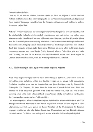 - 29 -
Essenzubereiten einfacher.
Denn wie oft hat man das Problem, das man Appetit auf etwas hat, beginnt zu kochen und dann
plötzlich feststellen muss, dass eine wichtige Zutat aus ist. Was soll man dann mit dem begonnenen
Essen machen? Um das zu vermeiden, kann der Computer auflisten, was noch im Haus ist und was
sich daraus kochen lässt.
Auf diese Weise werden nicht nur so unangenehme Überraschungen wie oben unterbunden, auch
das wöchentliche Einkaufen wird wesentlich vereinfacht, da man nicht vorher ewig suchen muss,
was man noch im Haus hat und was man mitbringen muss. Man spart auf diese Weise eine Menge
Zeit, die sich dann irgendwie anderweitig nutzen lässt. Eine weitere extreme Zeitersparnis lässt sich
dann durch die Erledigung kleiner Haushaltspflichten wie Staubsaugen oder Müll raus schaffen
durch den Computer erzielen. Jeder kennt diese Pflichten, die zwar allein nicht lange dauern,
zusammengenommen aber einen Haufen Zeit in Anspruch nehmen. Fallen diese jetzt weg, bleibt
viel Zeit übrig, die man für die Karriere oder die Partnersuche nutzen kann. Auch steigen die
Chancen einen Partner zu finden, wenn die Wohnung ordentlich und sauber ist.
3.2.2 Beeinflussungen des Singlelebens durch negative Aspekte
Auch einige negative Folgen sind bei dieser Entwicklung zu bedenken. Zwar dürfen diese die
Entwicklung nicht aufhalten, sollten aber beachtet werden, da sie einige recht unangenehme
Ergebnisse erreichen, wenn man sie ignoriert.Das erste dieser Probleme wäre der Verlust jeder
Privatsphäre. Ein Computer, der jeden Raum im Haus unter Kontrolle haben muss, damit man
optimal vor allem möglichen geschützt wird, sieht nun einmal alles, auch das, was er nicht
unbedingt sehen sollte. Es ist sehr zweifelhaft, ob das Wissen, ständig beobachtet zu werden, nicht
über kurz oder lang zu psychischen Problemen führt.
Und wenn das passiert, wie soll man etwas dagegen unternehmen, wenn alles überwacht wird? Zur
Therapie müsste der Betroffene in eine Anstalt eingewiesen werden, die ihn langsam an diese
Überwachung gewöhnt. Aber gerade in diesen Anstalten ist die Überwachung der Patienten
besonders wichtig, es gäbe also keinen Raum ohne Überwachung, der zur Therapie dringend
erforderlich wäre. Der Patient kann nicht geheilt werden, wäre also ein lebenslanger Pflegefall.
 