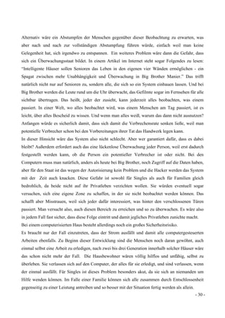 - 30 -
Alternativ wäre ein Abstumpfen der Menschen gegenüber dieser Beobachtung zu erwarten, was
aber nach und nach zur vollständigen Abstumpfung führen würde, einfach weil man keine
Gelegenheit hat, sich irgendwo zu entspannen. Ein weiteres Problem wäre dann die Gefahr, dass
sich ein Überwachungsstaat bildet. In einem Artikel im Internet steht sogar Folgendes zu lesen:
“Intelligente Häuser sollen Senioren das Leben in den eigenen vier Wänden ermöglichen - ein
Spagat zwischen mehr Unabhängigkeit und Überwachung in Big Brother Manier.” Das trifft
natürlich nicht nur auf Senioren zu, sondern alle, die sich so ein System einbauen lassen. Und bei
Big Brother werden die Leute rund um die Uhr überwacht, das Gefilmte sogar im Fernsehen für alle
sichtbar übertragen. Das heißt, jeder der zusieht, kann jederzeit alles beobachten, was einem
passiert. In einer Welt, wo alles beobachtet wird, was einem Menschen am Tag passiert, ist es
leicht, über alles Bescheid zu wissen. Und wenn man alles weiß, warum das dann nicht ausnutzen?
Anfangen würde es sicherlich damit, dass sich damit die Verbrechensrate senken ließe, weil man
potentielle Verbrecher schon bei den Vorbereitungen ihrer Tat das Handwerk legen kann.
In dieser Hinsicht wäre das System also nicht schlecht. Aber wer garantiert dafür, dass es dabei
bleibt? Außerdem erfordert auch das eine lückenlose Überwachung jeder Person, weil erst dadurch
festgestellt werden kann, ob die Person ein potentieller Verbrecher ist oder nicht. Bei den
Computern muss man natürlich, anders als heute bei Big Brother, noch Zugriff auf die Daten haben,
aber für den Staat ist das wegen der Autorisierung kein Problem und die Hacker werden das System
mit der Zeit auch knacken. Diese Gefahr ist sowohl für Singles als auch für Familien gleich
bedrohlich, da beide nicht auf ihr Privatleben verzichten wollen. Sie würden eventuell sogar
versuchen, sich eine eigene Zone zu schaffen, in der sie nicht beobachtet werden können. Das
schafft aber Misstrauen, weil sich jeder dafür interessiert, was hinter den verschlossenen Türen
passiert. Man versucht also, auch diesen Bereich zu erreichen und so zu überwachen. Es wäre also
in jedem Fall fast sicher, dass diese Folge eintritt und damit jegliches Privatleben zunichte macht.
Bei einem computerisierten Haus besteht allerdings noch ein großes Sicherheitsrisiko.
Es braucht nur der Fall einzutreten, dass der Strom ausfällt und damit alle computergesteuerten
Arbeiten ebenfalls. Zu Beginn dieser Entwicklung sind die Menschen noch daran gewöhnt, auch
einmal selbst eine Arbeit zu erledigen, nach zwei bis drei Generation innerhalb solcher Häuser wäre
das schon nicht mehr der Fall. Die Hausbewohner wären völlig hilflos und unfähig, selbst zu
überleben. Sie verlassen sich auf den Computer, der alles für sie erledigt, und sind verlassen, wenn
der einmal ausfällt. Für Singles ist dieses Problem besonders akut, da sie sich an niemanden um
Hilfe wenden können. Im Falle einer Familie können sich alle zusammen durch Entschlossenheit
gegenseitig zu einer Leistung antreiben und so besser mit der Situation fertig werden als allein.
 