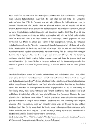 - 31 -
Trotz allem wäre ein solcher Fall eine Prüfung für viele Menschen. Vor allem haben sie sich längst
einen höheren Lebensstandard angewöhnt, der sich aber nur mit Hilfe des Computers
aufrechterhalten lässt. Fällt der Computer also aus, wäre nicht nur die Unfähigkeit der Leute ein
Problem, sondern auch die Tatsache, dass der Standard plötzlich viel zu hoch ist, um ihn zu
erhalten. Selbst wenn die Leute es schaffen, zu überleben und das werden sie vermutlich, müssen
sie starke Einschränkungen akzeptieren, die viele ignorieren werden. Die Folge davon ist eine
ständige Überbelastung, weil man wie früher weitermachen will, aber es einfach nicht schaffen
kann. Im Endeffekt käme es zu einer Vielzahl an Erkrankungen, sowohl physischer als auch
psychischer Art. Damit ist gleich eine weitere Folge angesprochen worden, die unbedingt
berücksichtigt werden sollte. Wenn im Haushalt und überall alles automatisch erledigt wird, besteht
keine Notwendigkeit zur Bewegung mehr. Die notwendige Folge ist, dass die aufgenommenen
Kalorien nicht mehr abgebaut werden können, weil die Bewegung fehlt. Es käme zu einer ständigen
Zunahme des Körpergewichts, was ab einer gewissen Grenze als Übergewicht oder Verfettung
bezeichnet wird. Bei Singles ist diese Gefahr besonders hoch, weil ihnen der Ansporn durch eine
zweite Person fehlt. Bei einem Pärchen ist das etwas anderes, weil hier jeder ständig versucht, dem
anderen zu gefallen. Bei einem Single fällt das weg, da er allein lebt und sich nur selbst gefallen
muss.
Er achtet also nicht so extrem auf sich und nimmt deshalb auch schneller mal zu als Leute, die zu
zweit leben. Ansätze zu diesem Problem sind heute bereits in Amerika sichtbar und auch die Folgen
sind dort gut zu erkennen. Eine Verfettung erhöht das Risiko eines Herzinfarkts und hat auch einige
andere beunruhigende Auswirkungen. Als Folge wäre ein drastisches Ansteigen an Krankheiten
jeder Art zu bemerken, die Anfälligkeit der Menschen steigt ganz einfach. Und wer sehr anfällig ist,
wird häufig krank, muss häufig untersucht und versorgt werden und büßt letztlich seine noch
verbliebene Selbständigkeit völlig ein. Man wird völlig von den Computern abhängig, die einen
versorgen, da es auch keine menschlichen Ärzte mehr geben wird. Diese haben schließlich mit den
gleichen Problemen zu kämpfen wie die anderen. Der Mensch wird dann vollständig vom Computer
abhängig. Aber was passiert, wenn der Computer einen Virus im System hat und anfängt
durchzudrehen? Der Fall ist zwar durch die bereits heute vorhandenen Schutzprogramme recht
unwahrscheinlich, aber leider möglich. Viren suchen sich ja ständig irgendwelche Schlupflöcher in
den Systemen und sind dann nur schwer wieder loszuwerden.
Ein Beispiel ist der Virus “W32/ExploreZip”. Wie der Name schon sagt, nistet sich dieser Wurm in
W32 ein, wo die Systemdateien das Betriebssystem zu finden sind.
 