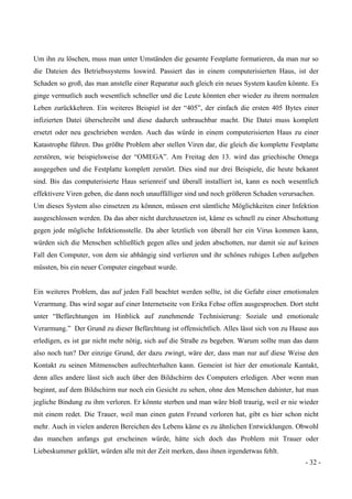 - 32 -
Um ihn zu löschen, muss man unter Umständen die gesamte Festplatte formatieren, da man nur so
die Dateien des Betriebssystems loswird. Passiert das in einem computerisierten Haus, ist der
Schaden so groß, das man anstelle einer Reparatur auch gleich ein neues System kaufen könnte. Es
ginge vermutlich auch wesentlich schneller und die Leute könnten eher wieder zu ihrem normalen
Leben zurückkehren. Ein weiteres Beispiel ist der “405”, der einfach die ersten 405 Bytes einer
infizierten Datei überschreibt und diese dadurch unbrauchbar macht. Die Datei muss komplett
ersetzt oder neu geschrieben werden. Auch das würde in einem computerisierten Haus zu einer
Katastrophe führen. Das größte Problem aber stellen Viren dar, die gleich die komplette Festplatte
zerstören, wie beispielsweise der “OMEGA”. Am Freitag den 13. wird das griechische Omega
ausgegeben und die Festplatte komplett zerstört. Dies sind nur drei Beispiele, die heute bekannt
sind. Bis das computerisierte Haus serienreif und überall installiert ist, kann es noch wesentlich
effektivere Viren geben, die dann noch unauffälliger sind und noch größeren Schaden verursachen.
Um dieses System also einsetzen zu können, müssen erst sämtliche Möglichkeiten einer Infektion
ausgeschlossen werden. Da das aber nicht durchzusetzen ist, käme es schnell zu einer Abschottung
gegen jede mögliche Infektionsstelle. Da aber letztlich von überall her ein Virus kommen kann,
würden sich die Menschen schließlich gegen alles und jeden abschotten, nur damit sie auf keinen
Fall den Computer, von dem sie abhängig sind verlieren und ihr schönes ruhiges Leben aufgeben
müssten, bis ein neuer Computer eingebaut wurde.
Ein weiteres Problem, das auf jeden Fall beachtet werden sollte, ist die Gefahr einer emotionalen
Verarmung. Das wird sogar auf einer Internetseite von Erika Fehse offen ausgesprochen. Dort steht
unter “Befürchtungen im Hinblick auf zunehmende Technisierung: Soziale und emotionale
Verarmung.” Der Grund zu dieser Befürchtung ist offensichtlich. Alles lässt sich von zu Hause aus
erledigen, es ist gar nicht mehr nötig, sich auf die Straße zu begeben. Warum sollte man das dann
also noch tun? Der einzige Grund, der dazu zwingt, wäre der, dass man nur auf diese Weise den
Kontakt zu seinen Mitmenschen aufrechterhalten kann. Gemeint ist hier der emotionale Kantakt,
denn alles andere lässt sich auch über den Bildschirm des Computers erledigen. Aber wenn man
beginnt, auf dem Bildschirm nur noch ein Gesicht zu sehen, ohne den Menschen dahinter, hat man
jegliche Bindung zu ihm verloren. Er könnte sterben und man wäre bloß traurig, weil er nie wieder
mit einem redet. Die Trauer, weil man einen guten Freund verloren hat, gibt es hier schon nicht
mehr. Auch in vielen anderen Bereichen des Lebens käme es zu ähnlichen Entwicklungen. Obwohl
das manchen anfangs gut erscheinen würde, hätte sich doch das Problem mit Trauer oder
Liebeskummer geklärt, würden alle mit der Zeit merken, dass ihnen irgendetwas fehlt.
 
