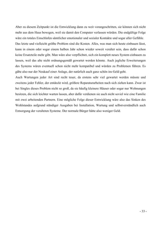 - 33 -
Aber zu diesem Zeitpunkt ist die Entwicklung dann zu weit vorangeschritten, sie können sich nicht
mehr aus dem Haus bewegen, weil sie damit den Computer verlassen würden. Die endgültige Folge
wäre ein totales Einschlafen sämtlicher emotionaler und sozialer Kontakte und sogar aller Gefühle.
Das letzte und vielleicht größte Problem sind die Kosten. Alles, was man sich heute einbauen lässt,
kann in einem oder sogar einem halben Jahr schon wieder soweit veraltet sein, dass dafür schon
keine Ersatzteile mehr gibt. Man wäre also verpflichtet, sich ein komplett neues System einbauen zu
lassen, weil das alte nicht ordnungsgemäß gewartet werden könnte. Auch jegliche Erweiterungen
des Systems wären eventuell schon nicht mehr kompatibel und würden zu Problemen führen. Es
gäbe also nur der Neukauf einer Anlage, der natürlich auch ganz schön ins Geld geht.
Auch Wartungen jeder Art sind recht teuer, da erstens sehr viel gewartet werden müsste und
zweitens jeder Fehler, der entdeckt wird, größere Reparaturarbeiten nach sich ziehen kann. Zwar ist
bei Singles dieses Problem nicht so groß, da sie häufig kleinere Häuser oder sogar nur Wohnungen
besitzen, die sich leichter warten lassen, aber dafür verdienen sie auch nicht soviel wie eine Familie
mit zwei arbeitenden Partnern. Eine mögliche Folge dieser Entwicklung wäre also das Sinken des
Wohlstandes aufgrund ständiger Ausgaben bei Installation, Wartung und selbstverständlich auch
Entsorgung der veralteten Systeme. Der normale Bürger hätte also weniger Geld.
 