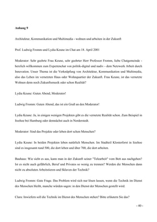 - 40 -
Anhang 9
Architektur, Kommunikation und Multimedia - wohnen und arbeiten in der Zukunft
Prof. Ludwig Fromm und Lydia Keune im Chat am 18. April 2001
Moderator: Sehr geehrte Frau Keune, sehr geehrter Herr Professor Fromm, liebe Chatgemeinde -
herzlich willkommen zum Expertenchat von politik-digital und nadiv - dem Netzwerk Arbeit durch
Innovation. Unser Thema ist die Verknüpfung von Architektur, Kommunikation und Multimedia,
also das Leben im vernetzten Haus oder Wohnquartier der Zukunft. Frau Keune, ist das vernetzte
Wohnen denn noch Zukunftsmusik oder schon Realität?
Lydia Keune: Guten Abend, Moderator!
Ludwig Fromm: Guten Abend, das ist ein Gruß an den Moderator!
Lydia Keune: Ja, in einigen wenigen Projekten gibt es die vernetzte Realität schon. Zum Beispiel in
Itzehoe bei Hamburg oder demnächst auch in Norderstedt.
Moderator: Sind das Projekte oder leben dort schon Menschen?
Lydia Keune: In beiden Projekten leben natürlich Menschen. Im Stadtteil Klosterforst in Itzehoe
sind es insgesamt rund 500, die dort leben und über 700, die dort arbeiten.
Bauhaus: Wie sieht es aus, kann man in der Zukunft seiner "Telearbeit" vom Bett aus nachgehen?
Ist es nicht auch gefährlich, Beruf und Privates so wenig zu trennen? Werden die Menschen dann
nicht zu absoluten Arbeitstieren und Sklaven der Technik?
Ludwig Fromm: Gute Frage. Das Problem wird sich nur lösen lassen, wenn die Technik im Dienst
des Menschen bleibt, manche würden sagen: in den Dienst der Menschen gestellt wird.
Clara: Inwiefern soll die Technik im Dienst des Menschen stehen? Bitte erläutern Sie das?
 
