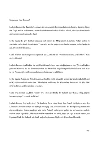 - 41 -
Moderator: Herr Fromm?
Ludwig Fromm: Ja, Technik, besonders die so genannte Kommunikationstechnik ist dann im Sinne
der Frage positiv zu bewerten, wenn sie ein kommunikatives Umfeld schafft, also dem Verständnis
der Menschen untereinander dient.
Lydia Keune: Es gibt darüber hinaus ja auch immer die Möglichkeit, Beruf und Arbeit anders zu
verbinden - z.b. durch alternierende Telearbeit, wo die Menschen teilweise zuhause und teilweise in
der Arbeitsstätte tätig sind.
Clara: Warum beschäftigt sich eigentlich ein Architekt mit "Kommunikations-Architektur"? Was
steckt dahinter?
Ludwig Fromm: Architektur hat mit Qualität des Lebens ganz direkt etwas zu tun. Wir Architekten
gestalten Umwelt, die das Zusammenleben der Menschen möglichst positiv beeinflussen soll. Hier
ist ein Ansatz, sich mit Kommunikationstechniken zu beschäftigen.
Lydia Keune: Wenn der Architekt, die Architektin nicht mitdenkt, kommt der multimediale Dienst
(z.B.) nicht zum Endkunden bzw.. Mitarbeiter nachhause. Im Klosterforst haben wir 1,8 Mio. DM
in Grünflächen und Spielplätze investiert.
Clara: Was meinen Sie, Herr Fromm? Wie sehen die Städte der Zukunft aus? Rund, eckig, überall
Internetzugänge? keine Grünflächen?
Ludwig Fromm: Ich hoffe nicht! Die konkrete Form einer Stadt, ihre Gestalt ist übrigens von den
Kommunikationstechniken nur bedingt abhängig. Die Architektur und die Stadtplanung haben ihre
eigenen Gesetze. Internetzugänge wird es in Zukunft sicher mehr geben als im Moment, und sie
werden unser tägliches Leben auch stärker bestimmen als heute, aber, ich sage es noch einmal, die
Form der Stadt der Zukunft wird sich anders bestimmen. Stichwort: Umweltproblematik.
 