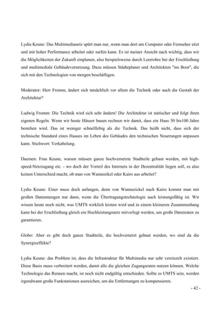 - 42 -
Lydia Keune: Das Multimedianetz spürt man nur, wenn man dort am Computer oder Fernseher sitzt
und mit hoher Performance arbeitet oder surfen kann. Es ist meiner Ansicht nach wichtig, dass wir
die Möglichkeiten der Zukunft einplanen, also beispielsweise durch Leerrohre bei der Erschließung
und multimediale Gebäudevernetzung. Dazu müssen Städteplaner und Architekten "ins Boot", die
sich mit den Technologien von morgen beschäftigen.
Moderator: Herr Fromm, ändert sich tatsächlich vor allem die Technik oder auch die Gestalt der
Architektur?
Ludwig Fromm: Die Technik wird sich sehr ändern! Die Architektur ist statischer und folgt ihren
eigenen Regeln. Wenn wir heute Häuser bauen rechnen wir damit, dass ein Haus 50 bis100 Jahre
bestehen wird. Das ist weniger schnelllebig als die Technik. Das heißt nicht, dass sich der
technische Standard eines Hauses im Leben des Gebäudes den technischen Neuerungen anpassen
kann. Stichwort: Verkabelung.
Daemen: Frau Keune, warum müssen ganze hochvernetzte Stadtteile gebaut werden, mit high-
speed-Netzzugang etc. - wo doch der Vorteil des Internets in der Dezentralität liegen soll, es also
keinen Unterschied macht, ob man von Wanneeikel oder Kairo aus arbeitet?
Lydia Keune: Einer muss doch anfangen, denn von Wanneeickel nach Kairo kommt man mit
großen Datenmengen nur dann, wenn die Übertragungstechnologie auch leistungsfähig ist. Wir
wissen heute noch nicht, was UMTS wirklich leisten wird und in einem kleineren Zusammenhang
kann bei der Erschließung gleich ein Hochleistungsnetz mitverlegt werden, um große Datenraten zu
garantieren.
Globo: Aber es gibt doch ganze Stadtteile, die hochvernetzt gebaut werden; wo sind da die
Synergieeffekte?
Lydia Keune: das Problem ist, dass die Infrastruktur für Multimedia nur sehr vereinzelt existiert.
Diese Basis muss verbreitert werden, damit alle die gleichen Zugangsraten nutzen können. Welche
Technologie das Rennen macht, ist noch nicht endgültig entschieden. Sollte es UMTS sein, werden
irgendwann große Funkstationen ausreichen, um die Entfernungen zu kompensieren.
 