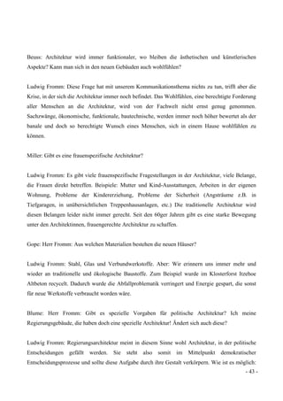 - 43 -
Beuss: Architektur wird immer funktionaler, wo bleiben die ästhetischen und künstlerischen
Aspekte? Kann man sich in den neuen Gebäuden auch wohlfühlen?
Ludwig Fromm: Diese Frage hat mit unserem Kommunikationsthema nichts zu tun, trifft aber die
Krise, in der sich die Architektur immer noch befindet. Das Wohlfühlen, eine berechtigte Forderung
aller Menschen an die Architektur, wird von der Fachwelt nicht ernst genug genommen.
Sachzwänge, ökonomische, funktionale, bautechnische, werden immer noch höher bewertet als der
banale und doch so berechtigte Wunsch eines Menschen, sich in einem Hause wohlfühlen zu
können.
Miller: Gibt es eine frauenspezifische Architektur?
Ludwig Fromm: Es gibt viele frauenspezifische Fragestellungen in der Architektur, viele Belange,
die Frauen direkt betreffen. Beispiele: Mutter und Kind-Ausstattungen, Arbeiten in der eigenen
Wohnung, Probleme der Kindererziehung, Probleme der Sicherheit (Angsträume z.B. in
Tiefgaragen, in unübersichtlichen Treppenhausanlagen, etc.) Die traditionelle Architektur wird
diesen Belangen leider nicht immer gerecht. Seit den 60ger Jahren gibt es eine starke Bewegung
unter den Architektinnen, frauengerechte Architektur zu schaffen.
Gope: Herr Fromm: Aus welchen Materialien bestehen die neuen Häuser?
Ludwig Fromm: Stahl, Glas und Verbundwerkstoffe. Aber: Wir erinnern uns immer mehr und
wieder an traditionelle und ökologische Baustoffe. Zum Beispiel wurde im Klosterforst Itzehoe
Altbeton recycelt. Dadurch wurde die Abfallproblematik verringert und Energie gespart, die sonst
für neue Werkstoffe verbraucht worden wäre.
Blume: Herr Fromm: Gibt es spezielle Vorgaben für politische Architektur? Ich meine
Regierungsgebäude, die haben doch eine spezielle Architektur! Ändert sich auch diese?
Ludwig Fromm: Regierungsarchitektur meint in diesem Sinne wohl Architektur, in der politische
Entscheidungen gefällt werden. Sie steht also somit im Mittelpunkt demokratischer
Entscheidungsprozesse und sollte diese Aufgabe durch ihre Gestalt verkörpern. Wie ist es möglich:
 