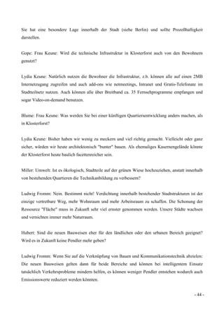 - 44 -
Sie hat eine besondere Lage innerhalb der Stadt (siehe Berlin) und sollte Prozeßhaftigkeit
darstellen.
Gope: Frau Keune: Wird die technische Infrastruktur in Klosterforst auch von den Bewohnern
genutzt?
Lydia Keune: Natürlich nutzen die Bewohner die Infrastruktur, z.b. können alle auf einen 2MB
Internetzugang zugreifen und auch add-ons wie netmeetings, Intranet und Gratis-Telefonate im
Stadtteilnetz nutzen. Auch können alle über Breitband ca. 35 Fernsehprogramme empfangen und
sogar Video-on-demand benutzen.
Blume: Frau Keune: Was werden Sie bei einer künftigen Quartiersentwicklung anders machen, als
in Klosterforst?
Lydia Keune: Bisher haben wir wenig zu meckern und viel richtig gemacht. Vielleicht oder ganz
sicher, würden wir heute architektonisch "bunter" bauen. Als ehemaliges Kasernengelände könnte
der Klosterforst heute baulich facettenreicher sein.
Miller: Umwelt: Ist es ökologisch, Stadtteile auf der grünen Wiese hochzuziehen, anstatt innerhalb
von bestehenden Quartieren die Technikanbildung zu verbessern?
Ludwig Fromm: Nein. Bestimmt nicht! Verdichtung innerhalb bestehender Stadtstrukturen ist der
einzige vertretbare Weg, mehr Wohnraum und mehr Arbeitsraum zu schaffen. Die Schonung der
Ressource "Fläche" muss in Zukunft sehr viel ernster genommen werden. Unsere Städte wachsen
und vernichten immer mehr Naturraum.
Hubert: Sind die neuen Bauweisen eher für den ländlichen oder den urbanen Bereich geeignet?
Wird es in Zukunft keine Pendler mehr geben?
Ludwig Fromm: Wenn Sie auf die Verknüpfung von Bauen und Kommunikationstechnik abzielen:
Die neuen Bauweisen gelten dann für beide Bereiche und können bei intelligentem Einsatz
tatsächlich Verkehrsprobleme mindern helfen, es können weniger Pendler entstehen wodurch auch
Emissionswerte reduziert werden könnten.
 