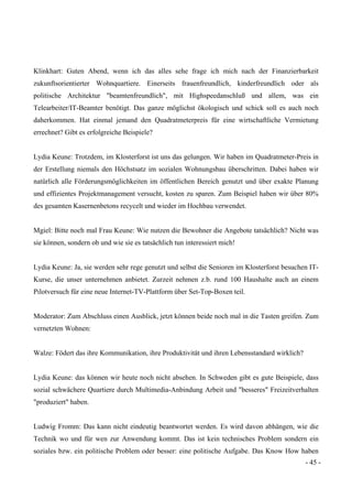 - 45 -
Klinkhart: Guten Abend, wenn ich das alles sehe frage ich mich nach der Finanzierbarkeit
zukunftsorientierter Wohnquartiere. Einerseits frauenfreundlich, kinderfreundlich oder als
politische Architektur "beamtenfreundlich", mit Highspeedanschluß und allem, was ein
Telearbeiter/IT-Beamter benötigt. Das ganze möglichst ökologisch und schick soll es auch noch
daherkommen. Hat einmal jemand den Quadratmeterpreis für eine wirtschaftliche Vermietung
errechnet? Gibt es erfolgreiche Beispiele?
Lydia Keune: Trotzdem, im Klosterforst ist uns das gelungen. Wir haben im Quadratmeter-Preis in
der Erstellung niemals den Höchstsatz im sozialen Wohnungsbau überschritten. Dabei haben wir
natürlich alle Förderungsmöglichkeiten im öffentlichen Bereich genutzt und über exakte Planung
und effizientes Projektmanagement versucht, kosten zu sparen. Zum Beispiel haben wir über 80%
des gesamten Kasernenbetons recycelt und wieder im Hochbau verwendet.
Mgiel: Bitte noch mal Frau Keune: Wie nutzen die Bewohner die Angebote tatsächlich? Nicht was
sie können, sondern ob und wie sie es tatsächlich tun interessiert mich!
Lydia Keune: Ja, sie werden sehr rege genutzt und selbst die Senioren im Klosterforst besuchen IT-
Kurse, die unser unternehmen anbietet. Zurzeit nehmen z.b. rund 100 Haushalte auch an einem
Pilotversuch für eine neue Internet-TV-Plattform über Set-Top-Boxen teil.
Moderator: Zum Abschluss einen Ausblick, jetzt können beide noch mal in die Tasten greifen. Zum
vernetzten Wohnen:
Walze: Födert das ihre Kommunikation, ihre Produktivität und ihren Lebensstandard wirklich?
Lydia Keune: das können wir heute noch nicht absehen. In Schweden gibt es gute Beispiele, dass
sozial schwächere Quartiere durch Multimedia-Anbindung Arbeit und "besseres" Freizeitverhalten
"produziert" haben.
Ludwig Fromm: Das kann nicht eindeutig beantwortet werden. Es wird davon abhängen, wie die
Technik wo und für wen zur Anwendung kommt. Das ist kein technisches Problem sondern ein
soziales bzw. ein politische Problem oder besser: eine politische Aufgabe. Das Know How haben
 