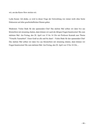 - 46 -
wir, um das Know How streiten wir.
Lydia Keune: Ich denke, es wird in dieser Frage der Entwicklung wie immer nicht ohne breite
Diskussion auf allen gesellschaftlichen Ebenen gehen.
Moderator: Vielen Dank für den spannenden Chat! Das nächste Mal sollten wir dann live aus
Klosterforst mit streaming chatten, dann können wir auch die übrigen Fragen beantworten! Bis zum
nächsten Mal: Am Freitag, den 20. April von 15 bis 16 Uhr mit Professor Konradt zum Thema
"Virtuelle Teamarbeit". Einen Gruß an alle und bis dann! : Vielen Dank für den spannenden Chat!
Das nächste Mal sollten wir dann live aus Klosterforst mit streaming chatten, dann können wir
Fragen beantworten! Bis zum nächsten Mal: Am Freitag, den 20. April von 15 bis 16 Uhr....
 