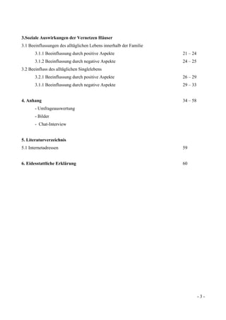 - 3 -
3.Soziale Auswirkungen der Vernetzen Häuser
3.1 Beeinflussungen des alltäglichen Lebens innerhalb der Familie
3.1.1 Beeinflussung durch positive Aspekte 21 – 24
3.1.2 Beeinflussung durch negative Aspekte 24 – 25
3.2 Beeinfluss des alltäglichen Singlelebens
3.2.1 Beeinflussung durch positive Aspekte 26 – 29
3.1.1 Beeinflussung durch negative Aspekte 29 – 33
4. Anhang 34 – 58
- Umfrageauswertung
- Bilder
- Chat-Interview
5. Literaturverzeichnis
5.1 Internetadressen 59
6. Eidesstattliche Erklärung 60
 