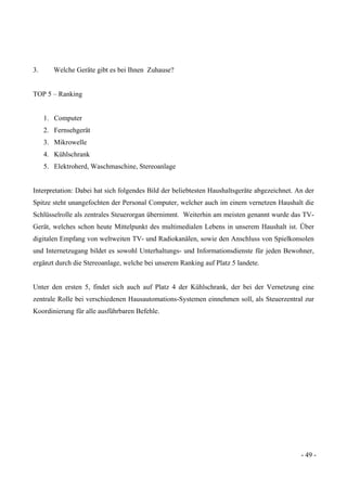 - 49 -
3. Welche Geräte gibt es bei Ihnen Zuhause?
TOP 5 – Ranking
1. Computer
2. Fernsehgerät
3. Mikrowelle
4. Kühlschrank
5. Elektroherd, Waschmaschine, Stereoanlage
Interpretation: Dabei hat sich folgendes Bild der beliebtesten Haushaltsgeräte abgezeichnet. An der
Spitze steht unangefochten der Personal Computer, welcher auch im einem vernetzen Haushalt die
Schlüsselrolle als zentrales Steuerorgan übernimmt. Weiterhin am meisten genannt wurde das TV-
Gerät, welches schon heute Mittelpunkt des multimedialen Lebens in unserem Haushalt ist. Über
digitalen Empfang von weltweiten TV- und Radiokanälen, sowie den Anschluss von Spielkonsolen
und Internetzugang bildet es sowohl Unterhaltungs- und Informationsdienste für jeden Bewohner,
ergänzt durch die Stereoanlage, welche bei unserem Ranking auf Platz 5 landete.
Unter den ersten 5, findet sich auch auf Platz 4 der Kühlschrank, der bei der Vernetzung eine
zentrale Rolle bei verschiedenen Hausautomations-Systemen einnehmen soll, als Steuerzentral zur
Koordinierung für alle ausführbaren Befehle.
 