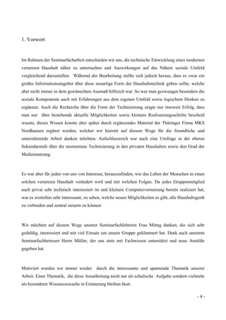 - 4 -
1. Vorwort
Im Rahmen der Seminarfacharbeit entschieden wir uns, die technische Entwicklung eines modernen
vernetzen Haushalt näher zu untersuchen und Auswirkungen auf das Nähere soziale Umfeld
vergleichend darzustellen. Während der Bearbeitung stellte sich jedoch heraus, dass es zwar ein
großes Informationsangebot über diese neuartige Form der Haushaltstechnik geben sollte, welche
aber nicht immer in dem gewünschten Ausmaß hilfreich war. So war man gezwungen besonders die
soziale Komponente auch mit Erfahrungen aus dem eigenen Umfeld sowie logischem Denken zu
ergänzen. Auch die Recherche über die Form der Technisierung zeigte nur insoweit Erfolg, dass
man nur über bestehende aktuelle Möglichkeiten sowie kleinere Realisierungsschritte bescheid
wusste, dieses Wissen konnte aber später durch ergänzendes Material der Thüringer Firma MKS
Nordhausen ergänzt werden, welcher wir hiermit auf diesem Wege für die freundliche und
unterstützende Arbeit danken möchten. Aufschlussreich war auch eine Umfrage in der oberen
Sekundarstufe über die momentane Technisierung in den privaten Haushalten sowie den Grad der
Mediennutzung.
Es war aber für jeden von uns von Interesse, herauszufinden, wie das Leben der Menschen in einen
solchen vernetzen Haushalt verändert wird und mit welchen Folgen. Da jedes Gruppenmitglied
auch privat sehr technisch interessiert ist und kleinere Computervernetzung bereits realisiert hat,
war es weiterhin sehr interessant, zu sehen, welche neuen Möglichkeiten es gibt, alle Haushaltsgerät
zu verbinden und zentral steuern zu können.
Wir möchten auf diesem Wege unserer Seminarfachlehrerin Frau Mittag danken, die sich sehr
geduldig, interessiert und mit viel Einsatz um unsere Gruppe gekümmert hat. Dank auch unserem
Seminarfachbetreuer Herrn Müller, der uns stets mit Fachwissen unterstützt und neue Anstöße
gegeben hat.
Motiviert wurden wir immer wieder durch die interessante und spannende Thematik unserer
Arbeit. Einer Thematik, die diese Ausarbeitung nicht nur als schulische Aufgabe sondern vielmehr
als besonderer Wissenszuwachs in Erinnerung bleiben lässt.
 