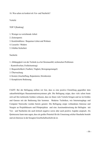 - 58 -
16. Was sehen sie konkret als Vor- und Nachteile?
Vorteile
TOP 5 [Ranking]
1. Weniger zu verrichtende Arbeit
2. Zeitersparnis
3. Komfortableres / Bequemes Leben und Wohnen
4. Luxuriös / Modern
5. Erhöhte Sicherheit
Nachteile
1. Abhängigkeit von der Technik (u.a bei Stromausfall, technischen Problemen
– Kontrollverlust, Freiheitsentzug)
2. Bequemlichkeit ( Faulheit, Trägheit, Bewegungsmangel)
3. Überwachung
4. Kosten (Anschaffung, Reparaturen, Stromkosten
5. Komplizierte Bedienung
FAZIT: Bei der Befragung stellten wir fest, dass es eine positive Einstellung gegenüber dem
zukunftsträchtigen Hausautomationssystemen gibt. Die Befragung zeigte, dass viele schon heute
sich auf ihre technische Geräten verlassen, dass sie ihnen viele Vorteile bringen und sie im Großen
und Ganzen mit der Bedienung klar kommen. Moderne Techniken, wie Internetzugänge und
Computer Netzwerke werden bereits genutzt. Die Befragung zeigte vorhandenes Interesse und
Neugier an Projekthäusern und Pilotprojekten und eine Auseinandersetzung der Befragten mit
Vor- und Nachteilen die auch kritisch negative sowie aber auch positive Aspekte ansprach. Als
Quintessenz kann man sagen, dass ein großes Potential für die Umsetzung solcher Haushalte besteht
und ein Interesse in der besagten Gesellschaftsschicht da ist.
 