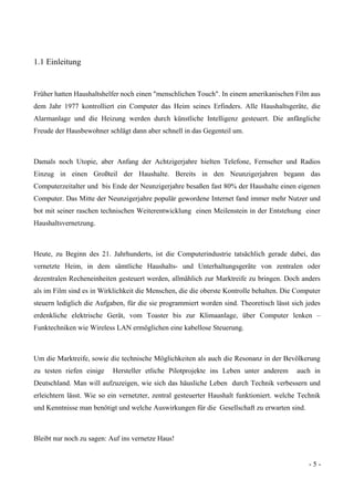 - 5 -
1.1 Einleitung
Früher hatten Haushaltshelfer noch einen "menschlichen Touch". In einem amerikanischen Film aus
dem Jahr 1977 kontrolliert ein Computer das Heim seines Erfinders. Alle Haushaltsgeräte, die
Alarmanlage und die Heizung werden durch künstliche Intelligenz gesteuert. Die anfängliche
Freude der Hausbewohner schlägt dann aber schnell in das Gegenteil um.
Damals noch Utopie, aber Anfang der Achtzigerjahre hielten Telefone, Fernseher und Radios
Einzug in einen Großteil der Haushalte. Bereits in den Neunzigerjahren begann das
Computerzeitalter und bis Ende der Neunzigerjahre besaßen fast 80% der Haushalte einen eigenen
Computer. Das Mitte der Neunzigerjahre populär gewordene Internet fand immer mehr Nutzer und
bot mit seiner raschen technischen Weiterentwicklung einen Meilenstein in der Entstehung einer
Haushaltsvernetzung.
Heute, zu Beginn des 21. Jahrhunderts, ist die Computerindustrie tatsächlich gerade dabei, das
vernetzte Heim, in dem sämtliche Haushalts- und Unterhaltungsgeräte von zentralen oder
dezentralen Recheneinheiten gesteuert werden, allmählich zur Marktreife zu bringen. Doch anders
als im Film sind es in Wirklichkeit die Menschen, die die oberste Kontrolle behalten. Die Computer
steuern lediglich die Aufgaben, für die sie programmiert worden sind. Theoretisch lässt sich jedes
erdenkliche elektrische Gerät, vom Toaster bis zur Klimaanlage, über Computer lenken –
Funktechniken wie Wireless LAN ermöglichen eine kabellose Steuerung.
Um die Marktreife, sowie die technische Möglichkeiten als auch die Resonanz in der Bevölkerung
zu testen riefen einige Hersteller etliche Pilotprojekte ins Leben unter anderem auch in
Deutschland. Man will aufzuzeigen, wie sich das häusliche Leben durch Technik verbessern und
erleichtern lässt. Wie so ein vernetzter, zentral gesteuerter Haushalt funktioniert. welche Technik
und Kenntnisse man benötigt und welche Auswirkungen für die Gesellschaft zu erwarten sind.
Bleibt nur noch zu sagen: Auf ins vernetze Haus!
 