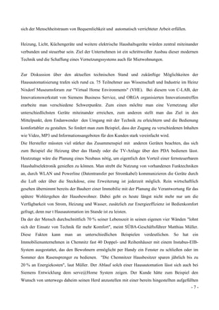 - 7 -
sich der Menschheitstraum von Bequemlichkeit und automatisch verrichteter Arbeit erfüllen.
Heizung, Licht, Küchengeräte und weitere elektrische Haushaltsgeräte würden zentral miteinander
verbunden und steuerbar sein. Ziel der Unternehmen ist ein schrittweißer Ausbau dieser modernen
Technik und die Schaffung eines Vernetzungssystems auch für Mietwohnungen.
Zur Diskussion über den aktuellen technischen Stand und zukünftige Möglichkeiten der
Hausautomatisierung trafen sich rund ca. 75 Teilnehmer aus Wissenschaft und Industrie im Heinz
Nixdorf Museumsforum zur "Virtual Home Environments" (VHE). Bei diesem von C-LAB, der
Innovationswerkstatt von Siemens Business Service, und ORGA organisierten Innovationstreffen
erarbeite man verschiedene Schwerpunkte. Zum einen möchte man eine Vernetzung aller
unterschiedlichsten Geräte miteinander erreichen, zum anderen stellt man das Ziel in den
Mittelpunkt, dem Endanwender den Umgang mit der Technik zu erleichtern und die Bedienung
komfortabler zu gestalten. So fordert man zum Beispiel, dass der Zugang zu verschiedenen Inhalten
wie Video, MP3 und Informationsangeboten für den Kunden stark vereinfacht wird.
Die Hersteller müssten viel stärker das Zusammenspiel mit anderen Geräten beachten, das sich
zum Beispiel die Heizung über das Handy oder die TV-Anlage über den PDA bedienen lässt.
Heutzutage wäre die Planung eines Neubaus nötig, um eigentlich den Vorteil einer fernsteuerbaren
Haushaltselektronik genießen zu können. Man strebt die Nutzung von vorhandenen Funktechniken
an, durch WLAN und Powerline (Datentransfer per Stromkabel) kommunizieren die Geräte durch
die Luft oder über die Steckdose, eine Erweiterung ist jederzeit möglich. Rein wirtschaftlich
gesehen übernimmt bereits der Bauherr einer Immobilie mit der Planung die Verantwortung für das
spätere Wohlergehen der Hausbewohner. Dabei geht es heute längst nicht mehr nur um die
Verfügbarkeit von Strom, Heizung und Wasser, zusätzlich zur Energieeffizienz ist Bedienkomfort
gefragt, denn nur t Hausautomation im Stande ist zu leisten.
Da der der Mensch durchschnittlich 70 % seiner Lebenszeit in seinen eigenen vier Wänden "lohnt
sich der Einsatz von Technik für mehr Komfort", meint SÜBA-Geschäftsführer Matthias Müller.
Diese Fakten kann man an unterschiedlichen Beispielen verdeutlichen. So hat ein
Immobilienunternehmen in Chemnitz fast 40 Doppel- und Reihenhäuser mit einem Instabus-EIB-
System ausgestattet, das den Bewohnern ermöglicht per Handy ein Fenster zu schließen oder im
Sommer den Rasensprenger zu bedienen. "Die Chemnitzer Hausbesitzer sparen jährlich bis zu
20 % an Energiekosten", laut Müller. Der Ablauf solch einer Hausautomation lässt sich auch bei
Siemens Entwicklung dem serve@Home System zeigen. Der Kunde hätte zum Beispiel den
Wunsch von unterwegs daheim seinen Herd anzustellen mit einer bereits hingestellten aufgefüllten
 