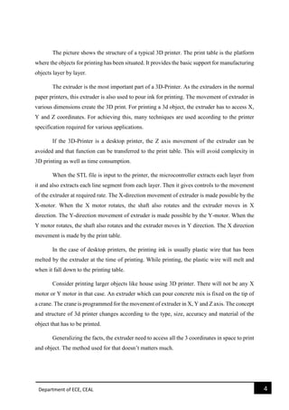 Department of ECE, CEAL 4 
The picture shows the structure of a typical 3D printer. The print table is the platform where the objects for printing has been situated. It provides the basic support for manufacturing objects layer by layer. 
The extruder is the most important part of a 3D-Printer. As the extruders in the normal paper printers, this extruder is also used to pour ink for printing. The movement of extruder in various dimensions create the 3D print. For printing a 3d object, the extruder has to access X, Y and Z coordinates. For achieving this, many techniques are used according to the printer specification required for various applications. 
If the 3D-Printer is a desktop printer, the Z axis movement of the extruder can be avoided and that function can be transferred to the print table. This will avoid complexity in 3D printing as well as time consumption. 
When the STL file is input to the printer, the microcontroller extracts each layer from it and also extracts each line segment from each layer. Then it gives controls to the movement of the extruder at required rate. The X-direction movement of extruder is made possible by the X-motor. When the X motor rotates, the shaft also rotates and the extruder moves in X direction. The Y-direction movement of extruder is made possible by the Y-motor. When the Y motor rotates, the shaft also rotates and the extruder moves in Y direction. The X direction movement is made by the print table. 
In the case of desktop printers, the printing ink is usually plastic wire that has been melted by the extruder at the time of printing. While printing, the plastic wire will melt and when it fall down to the printing table. 
Consider printing larger objects like house using 3D printer. There will not be any X motor or Y motor in that case. An extruder which can pour concrete mix is fixed on the tip of a crane. The crane is programmed for the movement of extruder in X, Y and Z axis. The concept and structure of 3d printer changes according to the type, size, accuracy and material of the object that has to be printed. 
Generalizing the facts, the extruder need to access all the 3 coordinates in space to print and object. The method used for that doesn’t matters much. 
 