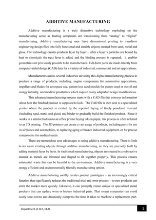 Department of ECE, CEAL 5 
ADDITIVE MANUFACTURING 
Additive manufacturing is a truly disruptive technology exploding on the manufacturing scene as leading companies are transitioning from “analog” to “digital” manufacturing. Additive manufacturing uses three dimensional printing to transform engineering design files into fully functional and durable objects created from sand, metal and glass. The technology creates products layer by layer – after a layer’s particles are bound by heat or chemicals the next layer is added and the binding process is repeated. It enables geometries not previously possible to be manufactured. Full-form parts are made directly from computer-aided design (CAD) data for a variety of industrial, commercial and art applications. 
Manufacturers across several industries are using this digital manufacturing process to produce a range of products, including: engine components for automotive applications, impellers and blades for aerospace use, pattern less sand moulds for pumps used in the oil and energy industry, and medical prosthetics which require easily adaptable design modifications. 
This advanced manufacturing process starts with a CAD file that conveys information about how the finished product is supposed to look. The CAD file is then sent to a specialized printer where the product is created by the repeated laying of finely powdered material (including sand, metal and glass) and binder to gradually build the finished product. Since it works in a similar fashion to an office printer laying ink on paper, this process is often referred to as 3D printing. The 3D printers can create a vast range of products, including parts for use in airplanes and automobiles, to replacing aging or broken industrial equipment, or for precise components for medical needs. 
There are tremendous cost advantages to using additive manufacturing. There is little to no waste creating objects through additive manufacturing, as they are precisely built by adding material layer by layer. In traditional manufacturing, objects are created in a subtractive manner as metals are trimmed and shaped to fit together properly. This process creates substantial waste that can be harmful to the environment. Additive manufacturing is a very energy efficient and environmentally friendly manufacturing option. 
Additive manufacturing swiftly creates product prototypes – an increasingly critical function that significantly reduces the traditional trial-and-error process – so new products can enter the market more quickly. Likewise, it can promptly create unique or specialized metal products that can replace worn or broken industrial parts. That means companies can avoid costly shut downs and drastically compress the time it takes to machine a replacement part.  