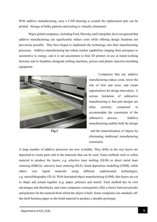 Department of ECE, CEAL 6 
With additive manufacturing, once a CAD drawing is created the replacement part can be printed. Storage of bulky patterns and tooling is virtually eliminated. 
Major global companies, including Ford, Sikorsky and Caterpillar, have recognized that additive manufacturing can significantly reduce costs while offering design freedoms not previously possible. They have begun to implement the technology into their manufacturing processes. Additive manufacturing has robust market capabilities ranging from aerospace to automotive to energy, and it is not uncommon to find 3D printers in use at metal-working factories and in foundries alongside milling machines, presses and plastic injection moulding equipment. 
Companies that use additive manufacturing reduce costs, lower the risk of trial and error, and create opportunities for design innovation. A serious limitation of subtractive manufacturing is that part designs are often severely comprised to accommodate the constraints of the subtractive process. Additive manufacturing enables both the design 
Fig.3 and the materialization of objects by eliminating traditional manufacturing constraints. A large number of additive processes are now available. They differ in the way layers are deposited to create parts and in the materials that can be used. Some methods melt or soften material to produce the layers, e.g. selective laser melting (SLM) or direct metal laser sintering (DMLS), selective laser sintering (SLS), fused deposition modelling (FDM), while others cure liquid materials using different sophisticated technologies, e.g. stereolithography (SLA). With laminated object manufacturing (LOM), thin layers are cut to shape and joined together (e.g. paper, polymer and metal). Each method has its own advantages and drawbacks, and some companies consequently offer a choice between powder and polymer for the material from which the object is built. Some companies use standard, off- the-shelf business paper as the build material to produce a durable prototype.  