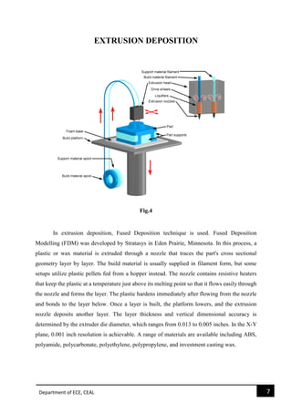 Department of ECE, CEAL 7 
EXTRUSION DEPOSITION 
Fig.4 
In extrusion deposition, Fused Deposition technique is used. Fused Deposition Modelling (FDM) was developed by Stratasys in Eden Prairie, Minnesota. In this process, a plastic or wax material is extruded through a nozzle that traces the part's cross sectional geometry layer by layer. The build material is usually supplied in filament form, but some setups utilize plastic pellets fed from a hopper instead. The nozzle contains resistive heaters that keep the plastic at a temperature just above its melting point so that it flows easily through the nozzle and forms the layer. The plastic hardens immediately after flowing from the nozzle and bonds to the layer below. Once a layer is built, the platform lowers, and the extrusion nozzle deposits another layer. The layer thickness and vertical dimensional accuracy is determined by the extruder die diameter, which ranges from 0.013 to 0.005 inches. In the X-Y plane, 0.001 inch resolution is achievable. A range of materials are available including ABS, polyamide, polycarbonate, polyethylene, polypropylene, and investment casting wax. 
 