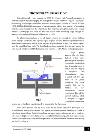 Department of ECE, CEAL 9 
PHOTOPOLYMERISZATION Stereolithography was patented in 1986 by Chuck Hull.Photopolymerization is primarily used in stereolithography (SLA) to produce a solid part from a liquid. This process dramatically redefined previous efforts, from the "photosculpture" method of François Willème (1830–1905) in 1860 (which consisted of photographing a subject from a variety of angles (but all at the same distance from the subject) and then projecting each photograph onto a screen, whence a pantograph was used to trace the outline onto modelling clay) through the photopolymerisation of Mitsubishi's Matsubara in 1974. In photopolymerisation, a vat of liquid polymer is exposed to control lighting under safelight conditions. The exposed liquid polymer hardens. The build plate then moves down in small increments and the liquid polymer is again exposed to light. The process repeats until the model has been built. The liquid polymer is then drained from the vat, leaving the solid model. The EnvisionTEC Perfactory is an example of a DLP rapid prototyping system. Inkjet printer systems like the Objet PolyJet system spray photopolymer materials onto a build tray in ultra- thin layers (between 16 and 30 μm) until the part is completed. Each photopolymer layer is cured with UV light after it is jetted, producing fully cured models that can be handled and used immediately, without post-curing. The gel-like support material, which is designed to support complicated geometries, is removed by hand and water jetting. It is also suitable for elastomers. Ultra-small features can be made with the 3D micro fabrication technique used in multiphoton photopolymerisation. This approach traces the desired 3D object in a block of gel using a focused laser. Due to the nonlinear nature of photo excitation, the gel is cured to a solid only in the places where the laser was focused and the remaining gel is then washed away. Feature sizes of under 100 nm are easily produced, as well as complex structures with moving and interlocked parts.  