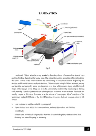 Department of ECE, CEAL 10 
LAMINATION 
Laminated Object Manufacturing works by layering sheets of material on top of one- another, binding them together using glue. The printer then slices an outline of the object into that cross section to be removed from the surrounding excess material later. Repeating this process builds up the object one layer at a time. Objects printed using LOM are accurate, strong, and durable and generally show no distortion over time which makes them suitable for all stages of the design cycle. They can even be additionally modified by machining or drilling after printing. Typical layer resolution for this process is defined by the material feedstock and usually ranges in thickness from one to a few sheets of copy paper. Mcor’s version of the technology makes LOM one of the few 3D printing processes that can produce prints in full colour.  Low cost due to readily available raw material  Paper models have wood like characteristics, and may be worked and finished accordingly  Dimensional accuracy is slightly less than that of stereolithography and selective laser sintering but no milling step is necessary. 
 