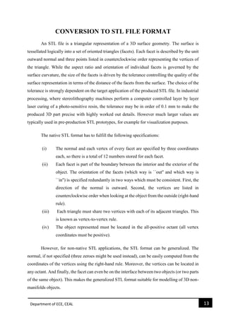Department of ECE, CEAL 13 
CONVERSION TO STL FILE FORMAT 
An STL file is a triangular representation of a 3D surface geometry. The surface is tessellated logically into a set of oriented triangles (facets). Each facet is described by the unit outward normal and three points listed in counterclockwise order representing the vertices of the triangle. While the aspect ratio and orientation of individual facets is governed by the surface curvature, the size of the facets is driven by the tolerance controlling the quality of the surface representation in terms of the distance of the facets from the surface. The choice of the tolerance is strongly dependent on the target application of the produced STL file. In industrial processing, where stereolithography machines perform a computer controlled layer by layer laser curing of a photo-sensitive resin, the tolerance may be in order of 0.1 mm to make the produced 3D part precise with highly worked out details. However much larger values are typically used in pre-production STL prototypes, for example for visualization purposes. 
The native STL format has to fulfill the following specifications: 
(i) The normal and each vertex of every facet are specified by three coordinates each, so there is a total of 12 numbers stored for each facet. 
(ii) Each facet is part of the boundary between the interior and the exterior of the object. The orientation of the facets (which way is ``out'' and which way is ``in'') is specified redundantly in two ways which must be consistent. First, the direction of the normal is outward. Second, the vertices are listed in counterclockwise order when looking at the object from the outside (right-hand rule). 
(iii) Each triangle must share two vertices with each of its adjacent triangles. This is known as vertex-to-vertex rule. 
(iv) The object represented must be located in the all-positive octant (all vertex coordinates must be positive). 
However, for non-native STL applications, the STL format can be generalized. The normal, if not specified (three zeroes might be used instead), can be easily computed from the coordinates of the vertices using the right-hand rule. Moreover, the vertices can be located in any octant. And finally, the facet can even be on the interface between two objects (or two parts of the same object). This makes the generalized STL format suitable for modelling of 3D non- manifolds objects.  