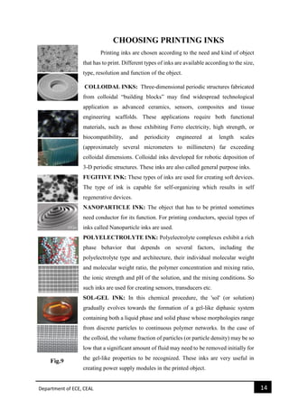 Department of ECE, CEAL 14 
CHOOSING PRINTING INKS 
Printing inks are chosen according to the need and kind of object that has to print. Different types of inks are available according to the size, type, resolution and function of the object. 
COLLOIDAL INKS: Three-dimensional periodic structures fabricated from colloidal “building blocks” may find widespread technological application as advanced ceramics, sensors, composites and tissue engineering scaffolds. These applications require both functional materials, such as those exhibiting Ferro electricity, high strength, or biocompatibility, and periodicity engineered at length scales (approximately several micrometers to millimeters) far exceeding colloidal dimensions. Colloidal inks developed for robotic deposition of 3-D periodic structures. These inks are also called general purpose inks. 
FUGITIVE INK: These types of inks are used for creating soft devices. The type of ink is capable for self-organizing which results in self regenerative devices. 
NANOPARTICLE INK: The object that has to be printed sometimes need conductor for its function. For printing conductors, special types of inks called Nanoparticle inks are used. 
POLYELECTROLYTE INK: Polyelectrolyte complexes exhibit a rich phase behavior that depends on several factors, including the polyelectrolyte type and architecture, their individual molecular weight and molecular weight ratio, the polymer concentration and mixing ratio, the ionic strength and pH of the solution, and the mixing conditions. So such inks are used for creating sensors, transducers etc. SOL-GEL INK: In this chemical procedure, the 'sol' (or solution) gradually evolves towards the formation of a gel-like diphasic system containing both a liquid phase and solid phase whose morphologies range from discrete particles to continuous polymer networks. In the case of the colloid, the volume fraction of particles (or particle density) may be so low that a significant amount of fluid may need to be removed initially for the gel-like properties to be recognized. These inks are very useful in creating power supply modules in the printed object.  