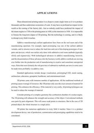 Department of ECE, CEAL 15 
APPLICATIONS 
Three-dimensional printing makes it as cheap to create single items as it is to produce thousands and thus undermines economies of scale. It may have as profound an impact on the world as the coming of the factory did....Just as nobody could have predicted the impact of the steam engine in 1750 or the printing press in 1450, or the transistor in 1950 . It is impossible to foresee the long-term impact of 3D printing. But the technology is coming, and it is likely to disrupt every field it touches. Additive manufacturing's earliest applications have been on the tool room end of the manufacturing spectrum. For example, rapid prototyping was one of the earliest additive variants, and its mission was to reduce the lead time and cost of developing prototypes of new parts and devices, which was earlier only done with subtractive tool room methods (typically slowly and expensively). With technological advances in additive manufacturing, however, and the dissemination of those advances into the business world, additive methods are moving ever further into the production end of manufacturing in creative and sometimes unexpected ways. Parts that were formerly the sole province of subtractive methods can now in some cases be made more profitably via additive ones. Standard applications include design visualization, prototyping/CAD, metal casting, architecture, education, geospatial, healthcare, and entertainment/retail. 
3D printer came with immense number of applications. All the traditional methods of printing causes wastage of resources. But 3D printer only uses the exact amount of material for printing. This enhances the efficiency. If the material is very costly, 3d printing techniques can be used to reduce the wastage of material. 
Consider printing of a complex geometry like combustion chamber of a rocket engine. The 3D printing will enhances the strength and accuracy of the object. Conventional methods uses parts by parts alignment. This will cause weak points in structures. But in the case of 3D printed object, the whole structure is a single piece. 
3D printer has numerous application in every field it touches. Since it is a product development device, rate of production, customization and prototyping capabilities need to be considered. 
 