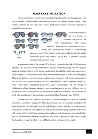 Department of ECE, CEAL 17 
MASS CUSTOMIZATION Mass customization, in marketing, manufacturing, call centers and management, is the use of flexible computer-aided manufacturing systems to produce custom output. Those systems combine the low unit costs of mass production processes with the flexibility of individual customization. Mass customization is the new frontier in business competition for both manufacturing and service industries. At its core is a tremendous increase in variety and customization without a corresponding increase in costs. At its limit, it is the mass production of individually customized goods and services. At its best, it provides strategic advantage and economic value. Mass customization is the method of "effectively postponing the task of differentiating a product for a specific customer until the latest possible point in the supply network." (Chase, Jacobs & Aquilano 2006, p. 419). Kamis, Koufaris and Stern (2008) conducted experiments to test the impacts of mass customization when postponed to the stage of retail, online shopping. They found that users perceive greater usefulness and enjoyment with a mass customization interface vs. a more typical shopping interface, particularly in a task of moderate complexity. From collaborative engineering perspective, mass customization can be viewed as collaborative efforts between customers and manufacturers, who have different sets of priorities and need to jointly search for solutions that best match customers’ individual specific needs with manufacturers’ customization capabilities (Chen, Wang & Tseng (2009)). With the arrival of 3D printer, we are able to customize any products we want. Consider you are in a shop to buy a spectacle. The only choice you have is to select a model from the shop. If you didn’t like any model, you will probably go to another shop. By the implementation of 3d printed spectacles, you are provided with power for creating any spectacle in the world with just the CAD model. Many implementations of mass customization are operational today, such as software-based product configurators that make it possible to add and/or change functionalities of a core product or to build fully custom enclosures from scratch. 
 