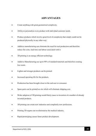 Department of ECE, CEAL 20 
ADVANTAGES  Create anything with great geometrical complexity.  Ability to personalize every product with individual customer needs.  Produce products which involve great level of complexity that simply could not be produced physically in any other way.  Additive manufacturing can eliminate the need for tool production and therefore reduce the costs, lead time and labour associated with it.  3D printing is an energy efficient technology.  Additive Manufacturing use up to 90% of standard materials and therefore creating less waste.  Lighter and stronger products can be printed.  Increased operating life for the products.  Production has been brought closer to the end user or consumer.  Spare parts can be printed on site which will eliminate shipping cost.  Wider adoption of 3D printing would likely cause re-invention of a number of already invented products.  3D printing can create new industries and completely new professions.  Printing 3D organs can revolutionarise the medical industry.  Rapid prototyping causes faster product development. 
 