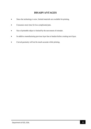 Department of ECE, CEAL 21 
DISADVANTAGES  Since the technology is new, limited materials are available for printing.  Consumes more time for less complicated pats.  Size of printable object is limited by the movement of extruder.  In additive manufacturing previous layer has to harden before creating next layer.  Curved geometry will not be much accurate while printing. 
 