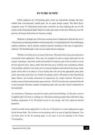 Department of ECE, CEAL 22 
FUTURE SCOPE NASA engineers are 3-D printing parts, which are structurally stronger and more reliable than conventionally crafted parts, for its space launch system. The Mars Rover comprises some 70 3-D-printed custom parts. Scientists are also exploring the use of 3-D printers at the International Space Station to make spare parts on the spot. What once was the province of science fiction has now become a reality. Medicine is perhaps one of the most exciting areas of application. Beyond the use of 3-D printing in producing prosthetics and hearing aids, it is being deployed to treat challenging medical conditions, and to advance medical research, including in the area of regenerative medicine. The breakthroughs in this area are rapid and awe-inspiring. Whether or not they arrive en-mass in the home, 3D printers have many promising areas of potential future application. They may, for example, be used to output spare parts for all manner of products, and which could not possibly be stocked as part of the inventory of even the best physical store. Hence, rather than throwing away a broken item (something unlikely to be justified a decade or two hence due to resource depletion and enforced recycling), faulty goods will be able to be taken to a local facility that will call up the appropriate spare parts online and simply print them out. NASA has already tested a 3D printer on the International Space Station, and recently announced its requirement for a high resolution 3D printer to produce spacecraft parts during deep space missions. The US Army has also experimented with a truck-mounted 3D printer capable of outputting spare tank and other vehicle components in the battlefield. As noted above, 3D printers may also be used to make future buildings. To this end, a team at Loughborough University is working on a 3D concrete printing project that could allow large building components to be 3D printed on-site to any design, and with improved thermal properties. Another possible future application is in the use of 3D printers to create replacement organs for the human body. This is known as bio printing, and is an area of rapid development. You can learn more on the bio printing page, or see more in my bio printing or the Future Visionsgallery.  