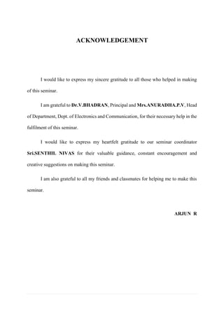 ACKNOWLEDGEMENT 
I would like to express my sincere gratitude to all those who helped in making of this seminar. 
I am grateful to Dr.V.BHADRAN, Principal and Mrs.ANURADHA.P.V, Head of Department, Dept. of Electronics and Communication, for their necessary help in the fulfilment of this seminar. 
I would like to express my heartfelt gratitude to our seminar coordinator Sri.SENTHIL NIVAS for their valuable guidance, constant encouragement and creative suggestions on making this seminar. 
I am also grateful to all my friends and classmates for helping me to make this seminar. 
ARJUN R 
 