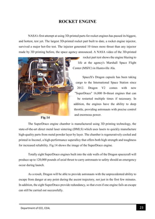 Department of ECE, CEAL 23 
ROCKET ENGINE 
NASA's first attempt at using 3D-printed parts for rocket engines has passed its biggest, and hottest, test yet. The largest 3D-printed rocket part built to date, a rocket engine injector, survived a major hot-fire test. The injector generated 10 times more thrust than any injector made by 3D printing before, the space agency announced. A NASA video of the 3D-printed rocket part test shows the engine blazing to life at the agency's Marshall Space Flight Center (MSFC) in Huntsville Ala. SpaceX's Dragon capsule has been taking cargo to the International Space Station since 2012. Dragon V2 comes with new "SuperDraco" 16,000 lb-thrust engines that can be restarted multiple times if necessary. In addition, the engines have the ability to deep throttle, providing astronauts with precise control and enormous power. The SuperDraco engine chamber is manufactured using 3D printing technology, the state-of-the-art direct metal laser sintering (DMLS) which uses lasers to quickly manufacture high-quality parts from metal powder layer by layer. The chamber is regeneratively cooled and printed in Inconel, a high-performance superalloy that offers both high strength and toughness for increased reliability. Fig.14 shows the image of the SuperDraco engine. Totally eight SuperDraco engines built into the side walls of the Dragon spacecraft will produce up to 120,000 pounds of axial thrust to carry astronauts to safety should an emergency occur during launch. As a result, Dragon will be able to provide astronauts with the unprecedented ability to escape from danger at any point during the ascent trajectory, not just in the first few minutes. In addition, the eight SuperDraco provide redundancy, so that even if one engine fails an escape can still be carried out successfully.  